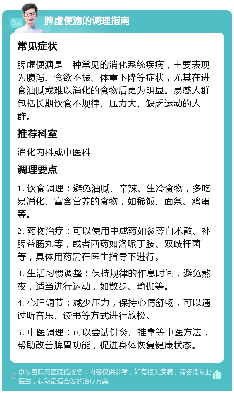 脾虚便溏的调理指南 常见症状 脾虚便溏是一种常见的消化系统疾病，主要表现为腹泻、食欲不振、体重下降等症状，尤其在进食油腻或难以消化的食物后更为明显。易感人群包括长期饮食不规律、压力大、缺乏运动的人群。 推荐科室 消化内科或中医科 调理要点 1. 饮食调理：避免油腻、辛辣、生冷食物，多吃易消化、富含营养的食物，如稀饭、面条、鸡蛋等。 2. 药物治疗：可以使用中成药如参苓白术散、补脾益肠丸等，或者西药如洛哌丁胺、双歧杆菌等，具体用药需在医生指导下进行。 3. 生活习惯调整：保持规律的作息时间，避免熬夜，适当进行运动，如散步、瑜伽等。 4. 心理调节：减少压力，保持心情舒畅，可以通过听音乐、读书等方式进行放松。 5. 中医调理：可以尝试针灸、推拿等中医方法，帮助改善脾胃功能，促进身体恢复健康状态。