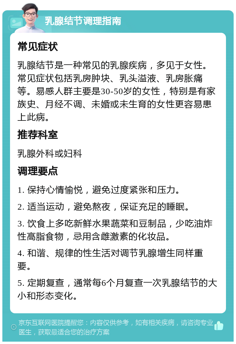 乳腺结节调理指南 常见症状 乳腺结节是一种常见的乳腺疾病，多见于女性。常见症状包括乳房肿块、乳头溢液、乳房胀痛等。易感人群主要是30-50岁的女性，特别是有家族史、月经不调、未婚或未生育的女性更容易患上此病。 推荐科室 乳腺外科或妇科 调理要点 1. 保持心情愉悦，避免过度紧张和压力。 2. 适当运动，避免熬夜，保证充足的睡眠。 3. 饮食上多吃新鲜水果蔬菜和豆制品，少吃油炸性高脂食物，忌用含雌激素的化妆品。 4. 和谐、规律的性生活对调节乳腺增生同样重要。 5. 定期复查，通常每6个月复查一次乳腺结节的大小和形态变化。