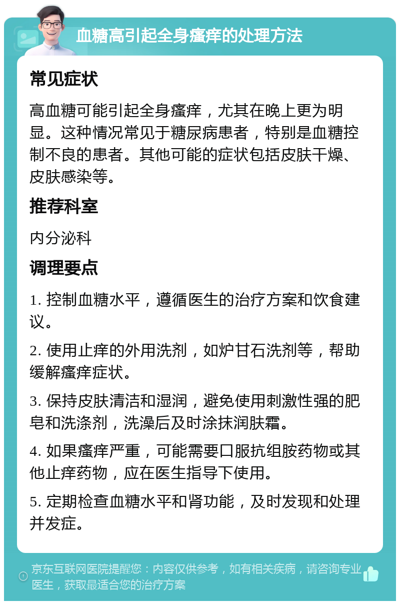 血糖高引起全身瘙痒的处理方法 常见症状 高血糖可能引起全身瘙痒，尤其在晚上更为明显。这种情况常见于糖尿病患者，特别是血糖控制不良的患者。其他可能的症状包括皮肤干燥、皮肤感染等。 推荐科室 内分泌科 调理要点 1. 控制血糖水平，遵循医生的治疗方案和饮食建议。 2. 使用止痒的外用洗剂，如炉甘石洗剂等，帮助缓解瘙痒症状。 3. 保持皮肤清洁和湿润，避免使用刺激性强的肥皂和洗涤剂，洗澡后及时涂抹润肤霜。 4. 如果瘙痒严重，可能需要口服抗组胺药物或其他止痒药物，应在医生指导下使用。 5. 定期检查血糖水平和肾功能，及时发现和处理并发症。