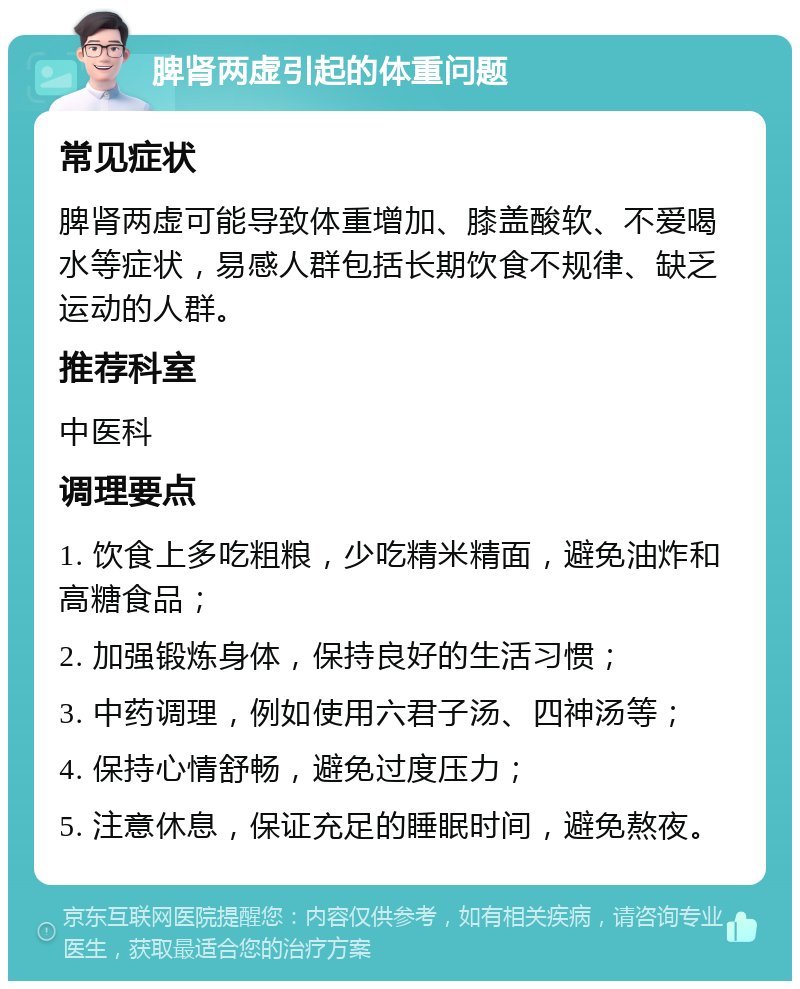 脾肾两虚引起的体重问题 常见症状 脾肾两虚可能导致体重增加、膝盖酸软、不爱喝水等症状，易感人群包括长期饮食不规律、缺乏运动的人群。 推荐科室 中医科 调理要点 1. 饮食上多吃粗粮，少吃精米精面，避免油炸和高糖食品； 2. 加强锻炼身体，保持良好的生活习惯； 3. 中药调理，例如使用六君子汤、四神汤等； 4. 保持心情舒畅，避免过度压力； 5. 注意休息，保证充足的睡眠时间，避免熬夜。