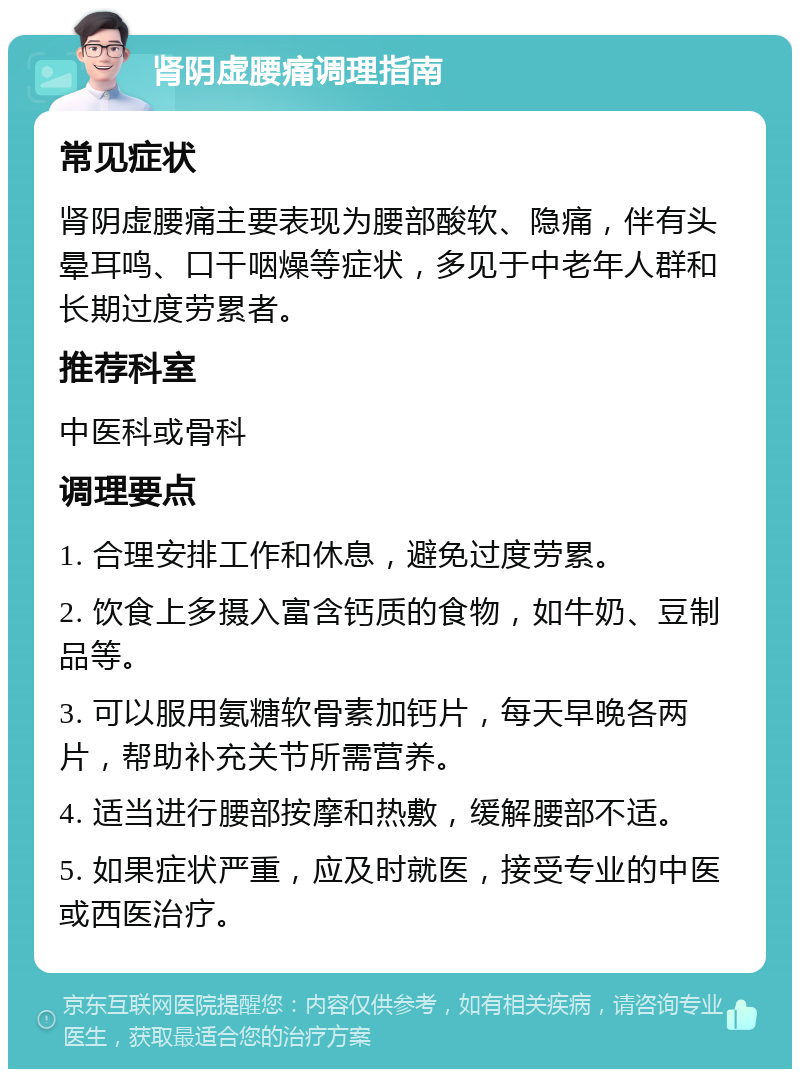 肾阴虚腰痛调理指南 常见症状 肾阴虚腰痛主要表现为腰部酸软、隐痛，伴有头晕耳鸣、口干咽燥等症状，多见于中老年人群和长期过度劳累者。 推荐科室 中医科或骨科 调理要点 1. 合理安排工作和休息，避免过度劳累。 2. 饮食上多摄入富含钙质的食物，如牛奶、豆制品等。 3. 可以服用氨糖软骨素加钙片，每天早晚各两片，帮助补充关节所需营养。 4. 适当进行腰部按摩和热敷，缓解腰部不适。 5. 如果症状严重，应及时就医，接受专业的中医或西医治疗。