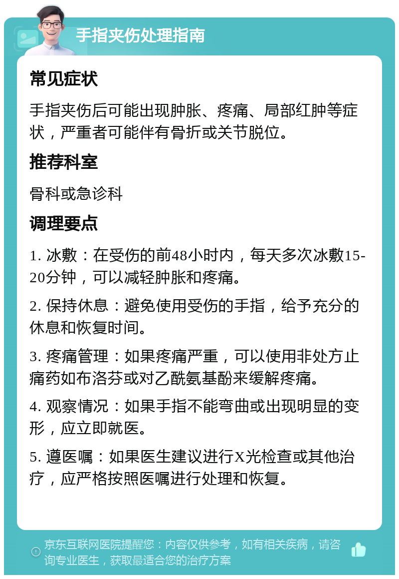 手指夹伤处理指南 常见症状 手指夹伤后可能出现肿胀、疼痛、局部红肿等症状，严重者可能伴有骨折或关节脱位。 推荐科室 骨科或急诊科 调理要点 1. 冰敷：在受伤的前48小时内，每天多次冰敷15-20分钟，可以减轻肿胀和疼痛。 2. 保持休息：避免使用受伤的手指，给予充分的休息和恢复时间。 3. 疼痛管理：如果疼痛严重，可以使用非处方止痛药如布洛芬或对乙酰氨基酚来缓解疼痛。 4. 观察情况：如果手指不能弯曲或出现明显的变形，应立即就医。 5. 遵医嘱：如果医生建议进行X光检查或其他治疗，应严格按照医嘱进行处理和恢复。