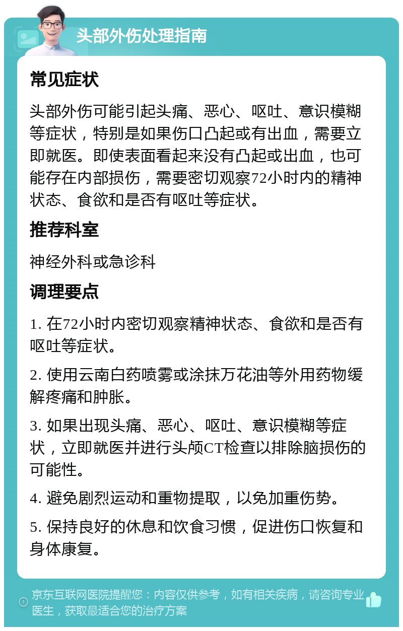 头部外伤处理指南 常见症状 头部外伤可能引起头痛、恶心、呕吐、意识模糊等症状，特别是如果伤口凸起或有出血，需要立即就医。即使表面看起来没有凸起或出血，也可能存在内部损伤，需要密切观察72小时内的精神状态、食欲和是否有呕吐等症状。 推荐科室 神经外科或急诊科 调理要点 1. 在72小时内密切观察精神状态、食欲和是否有呕吐等症状。 2. 使用云南白药喷雾或涂抹万花油等外用药物缓解疼痛和肿胀。 3. 如果出现头痛、恶心、呕吐、意识模糊等症状，立即就医并进行头颅CT检查以排除脑损伤的可能性。 4. 避免剧烈运动和重物提取，以免加重伤势。 5. 保持良好的休息和饮食习惯，促进伤口恢复和身体康复。