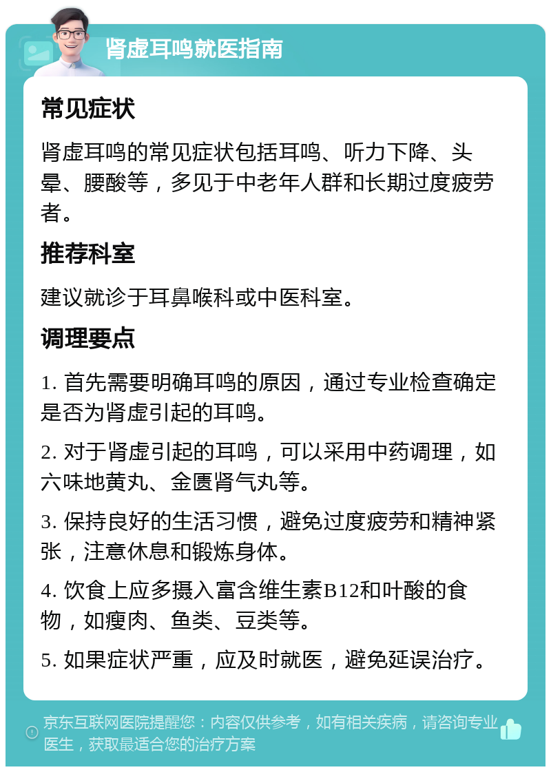 肾虚耳鸣就医指南 常见症状 肾虚耳鸣的常见症状包括耳鸣、听力下降、头晕、腰酸等，多见于中老年人群和长期过度疲劳者。 推荐科室 建议就诊于耳鼻喉科或中医科室。 调理要点 1. 首先需要明确耳鸣的原因，通过专业检查确定是否为肾虚引起的耳鸣。 2. 对于肾虚引起的耳鸣，可以采用中药调理，如六味地黄丸、金匮肾气丸等。 3. 保持良好的生活习惯，避免过度疲劳和精神紧张，注意休息和锻炼身体。 4. 饮食上应多摄入富含维生素B12和叶酸的食物，如瘦肉、鱼类、豆类等。 5. 如果症状严重，应及时就医，避免延误治疗。