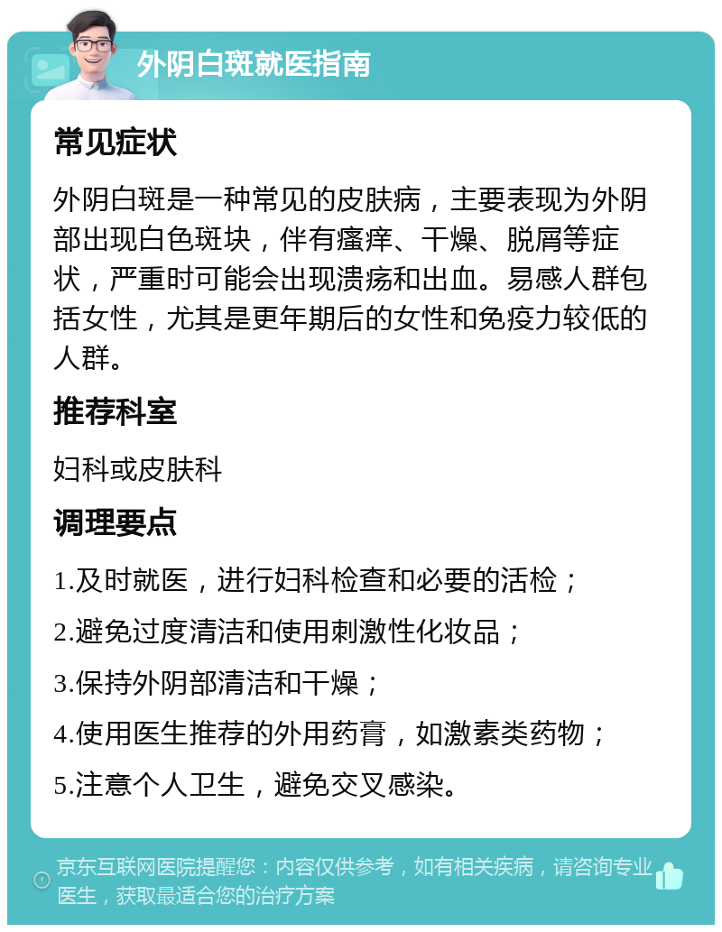 外阴白斑就医指南 常见症状 外阴白斑是一种常见的皮肤病，主要表现为外阴部出现白色斑块，伴有瘙痒、干燥、脱屑等症状，严重时可能会出现溃疡和出血。易感人群包括女性，尤其是更年期后的女性和免疫力较低的人群。 推荐科室 妇科或皮肤科 调理要点 1.及时就医，进行妇科检查和必要的活检； 2.避免过度清洁和使用刺激性化妆品； 3.保持外阴部清洁和干燥； 4.使用医生推荐的外用药膏，如激素类药物； 5.注意个人卫生，避免交叉感染。