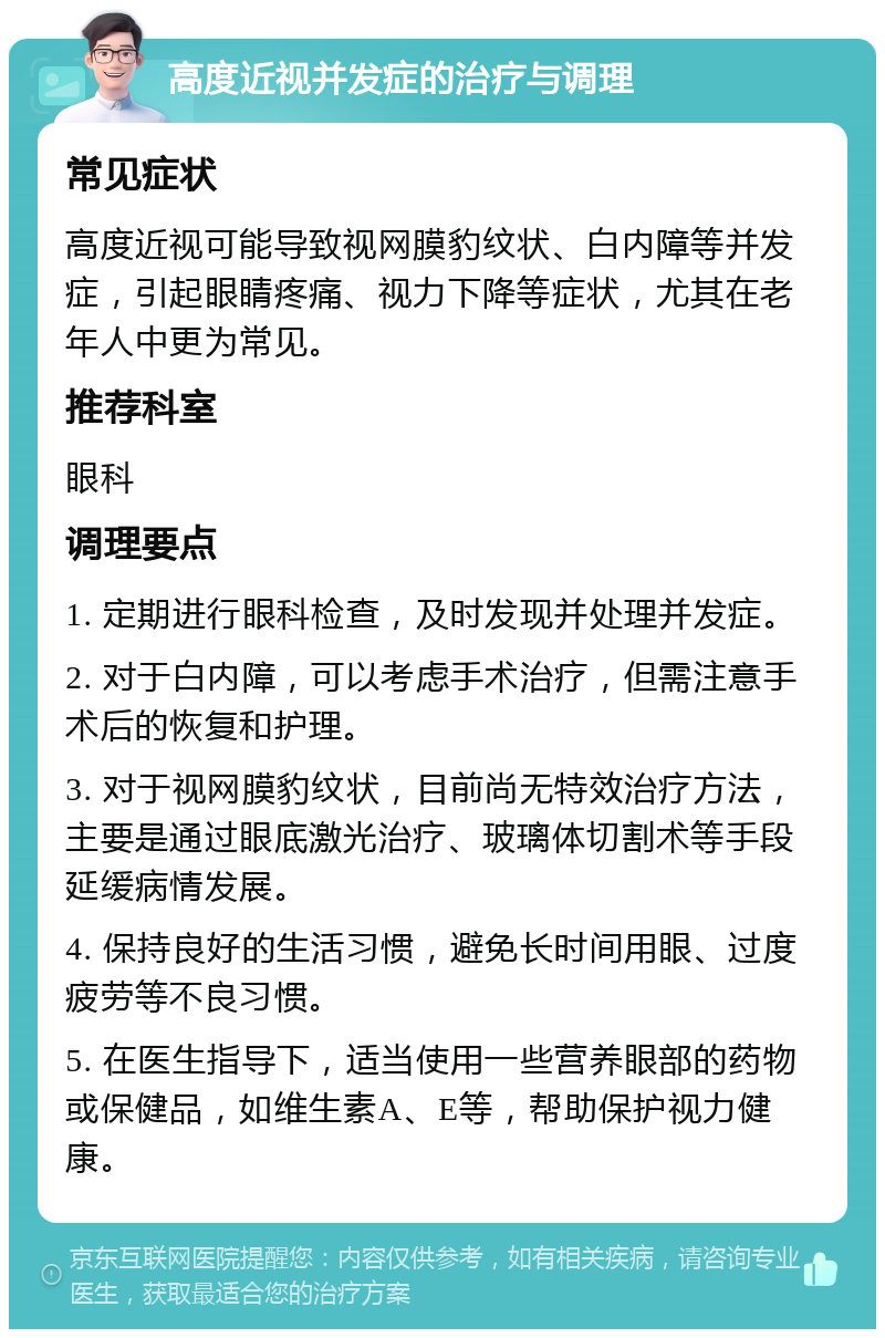 高度近视并发症的治疗与调理 常见症状 高度近视可能导致视网膜豹纹状、白内障等并发症，引起眼睛疼痛、视力下降等症状，尤其在老年人中更为常见。 推荐科室 眼科 调理要点 1. 定期进行眼科检查，及时发现并处理并发症。 2. 对于白内障，可以考虑手术治疗，但需注意手术后的恢复和护理。 3. 对于视网膜豹纹状，目前尚无特效治疗方法，主要是通过眼底激光治疗、玻璃体切割术等手段延缓病情发展。 4. 保持良好的生活习惯，避免长时间用眼、过度疲劳等不良习惯。 5. 在医生指导下，适当使用一些营养眼部的药物或保健品，如维生素A、E等，帮助保护视力健康。