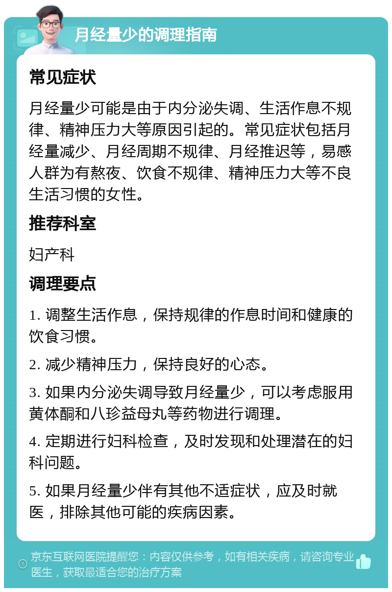 月经量少的调理指南 常见症状 月经量少可能是由于内分泌失调、生活作息不规律、精神压力大等原因引起的。常见症状包括月经量减少、月经周期不规律、月经推迟等，易感人群为有熬夜、饮食不规律、精神压力大等不良生活习惯的女性。 推荐科室 妇产科 调理要点 1. 调整生活作息，保持规律的作息时间和健康的饮食习惯。 2. 减少精神压力，保持良好的心态。 3. 如果内分泌失调导致月经量少，可以考虑服用黄体酮和八珍益母丸等药物进行调理。 4. 定期进行妇科检查，及时发现和处理潜在的妇科问题。 5. 如果月经量少伴有其他不适症状，应及时就医，排除其他可能的疾病因素。