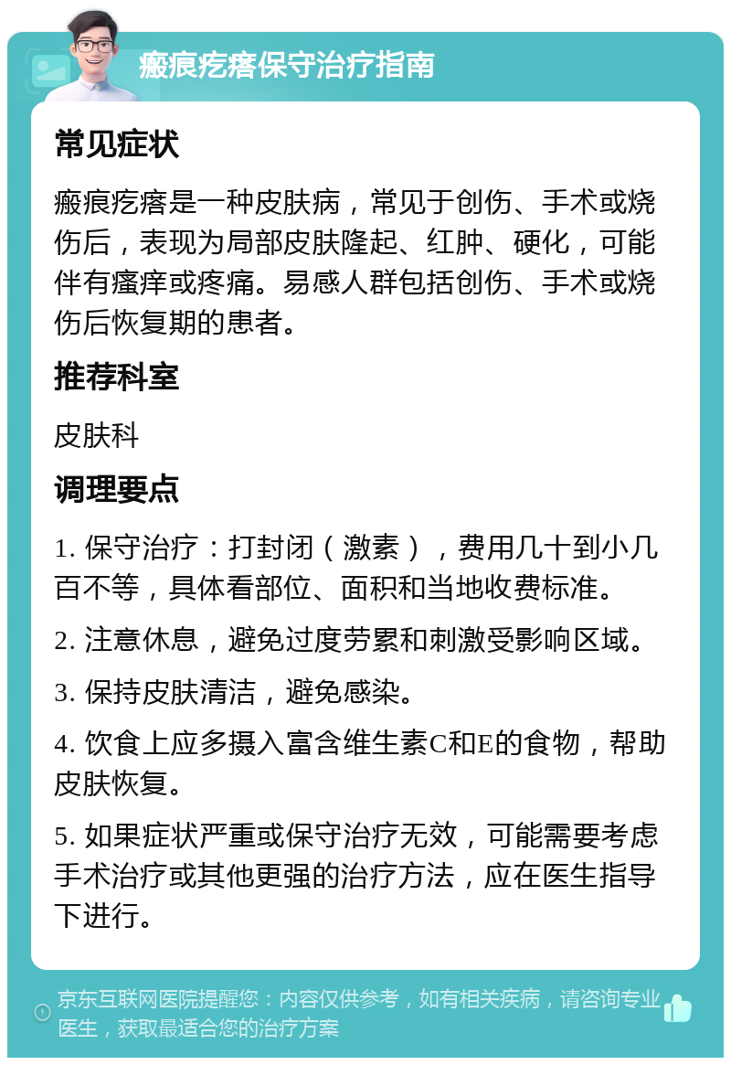 瘢痕疙瘩保守治疗指南 常见症状 瘢痕疙瘩是一种皮肤病，常见于创伤、手术或烧伤后，表现为局部皮肤隆起、红肿、硬化，可能伴有瘙痒或疼痛。易感人群包括创伤、手术或烧伤后恢复期的患者。 推荐科室 皮肤科 调理要点 1. 保守治疗：打封闭（激素），费用几十到小几百不等，具体看部位、面积和当地收费标准。 2. 注意休息，避免过度劳累和刺激受影响区域。 3. 保持皮肤清洁，避免感染。 4. 饮食上应多摄入富含维生素C和E的食物，帮助皮肤恢复。 5. 如果症状严重或保守治疗无效，可能需要考虑手术治疗或其他更强的治疗方法，应在医生指导下进行。