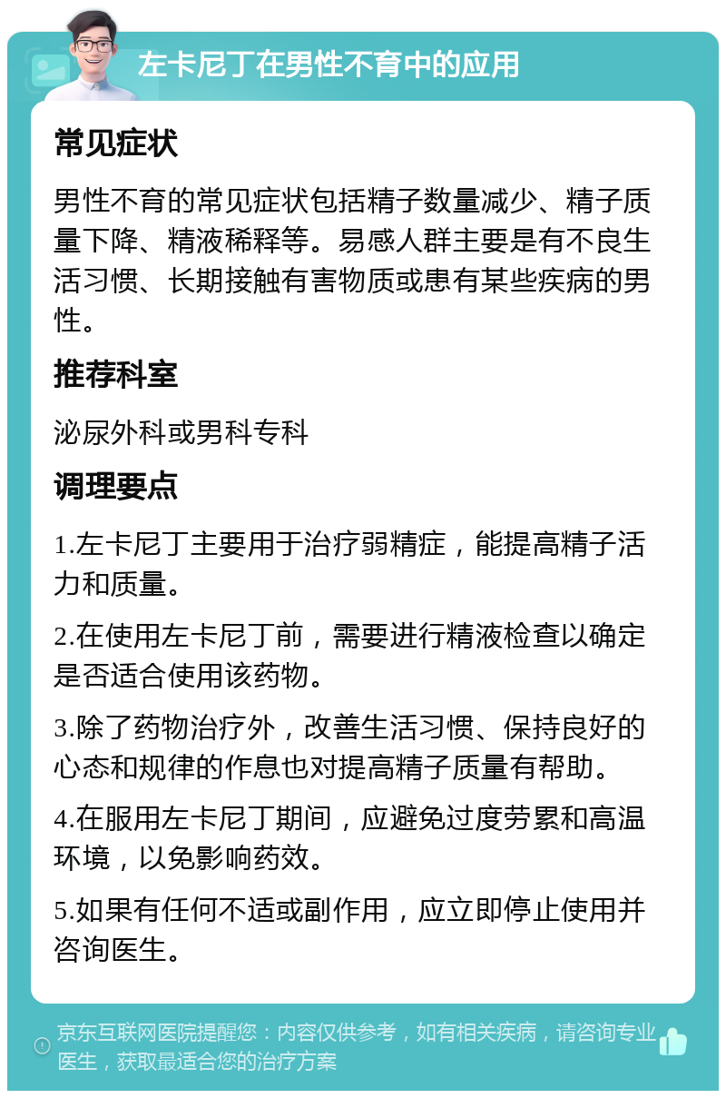 左卡尼丁在男性不育中的应用 常见症状 男性不育的常见症状包括精子数量减少、精子质量下降、精液稀释等。易感人群主要是有不良生活习惯、长期接触有害物质或患有某些疾病的男性。 推荐科室 泌尿外科或男科专科 调理要点 1.左卡尼丁主要用于治疗弱精症，能提高精子活力和质量。 2.在使用左卡尼丁前，需要进行精液检查以确定是否适合使用该药物。 3.除了药物治疗外，改善生活习惯、保持良好的心态和规律的作息也对提高精子质量有帮助。 4.在服用左卡尼丁期间，应避免过度劳累和高温环境，以免影响药效。 5.如果有任何不适或副作用，应立即停止使用并咨询医生。