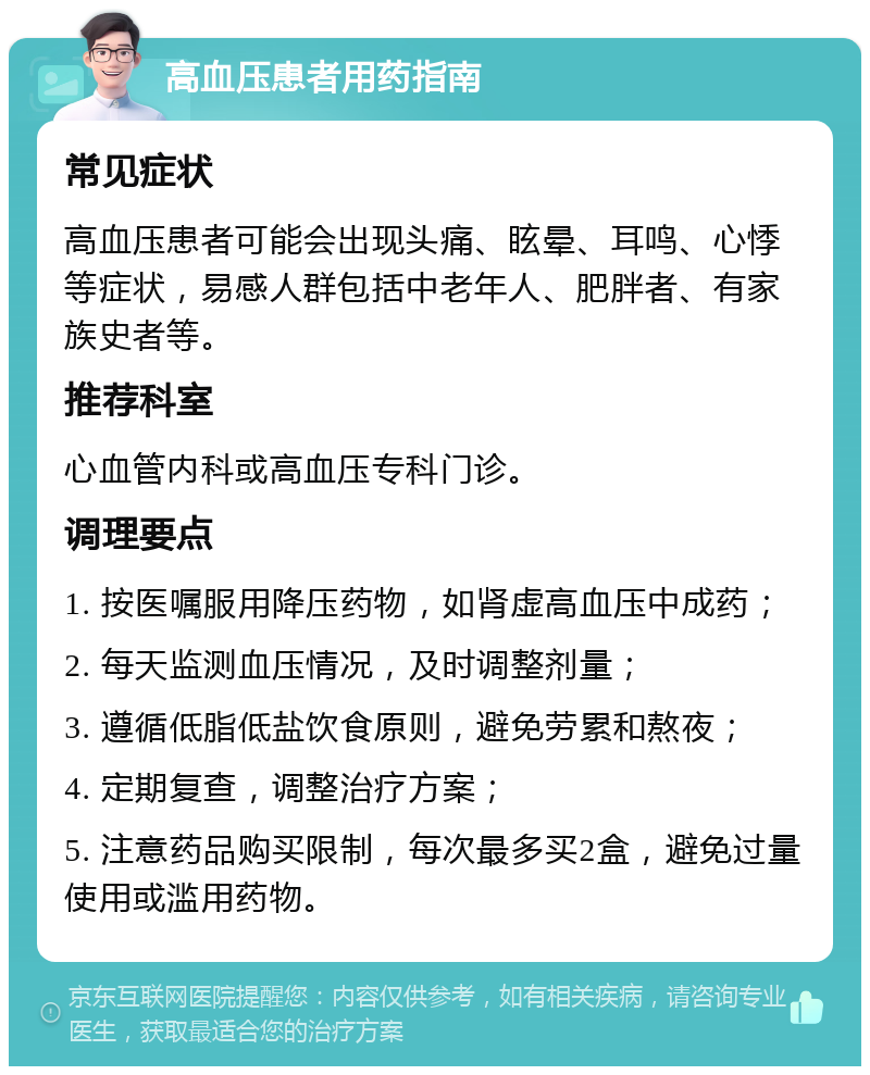 高血压患者用药指南 常见症状 高血压患者可能会出现头痛、眩晕、耳鸣、心悸等症状，易感人群包括中老年人、肥胖者、有家族史者等。 推荐科室 心血管内科或高血压专科门诊。 调理要点 1. 按医嘱服用降压药物，如肾虚高血压中成药； 2. 每天监测血压情况，及时调整剂量； 3. 遵循低脂低盐饮食原则，避免劳累和熬夜； 4. 定期复查，调整治疗方案； 5. 注意药品购买限制，每次最多买2盒，避免过量使用或滥用药物。