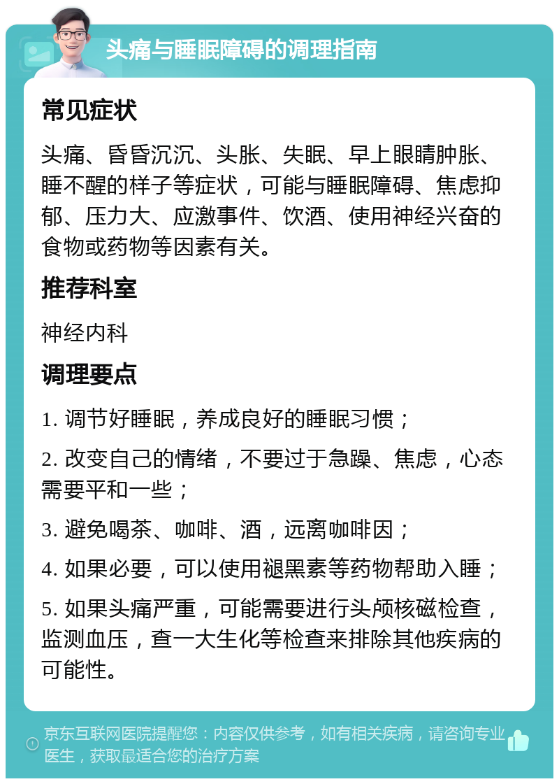 头痛与睡眠障碍的调理指南 常见症状 头痛、昏昏沉沉、头胀、失眠、早上眼睛肿胀、睡不醒的样子等症状，可能与睡眠障碍、焦虑抑郁、压力大、应激事件、饮酒、使用神经兴奋的食物或药物等因素有关。 推荐科室 神经内科 调理要点 1. 调节好睡眠，养成良好的睡眠习惯； 2. 改变自己的情绪，不要过于急躁、焦虑，心态需要平和一些； 3. 避免喝茶、咖啡、酒，远离咖啡因； 4. 如果必要，可以使用褪黑素等药物帮助入睡； 5. 如果头痛严重，可能需要进行头颅核磁检查，监测血压，查一大生化等检查来排除其他疾病的可能性。