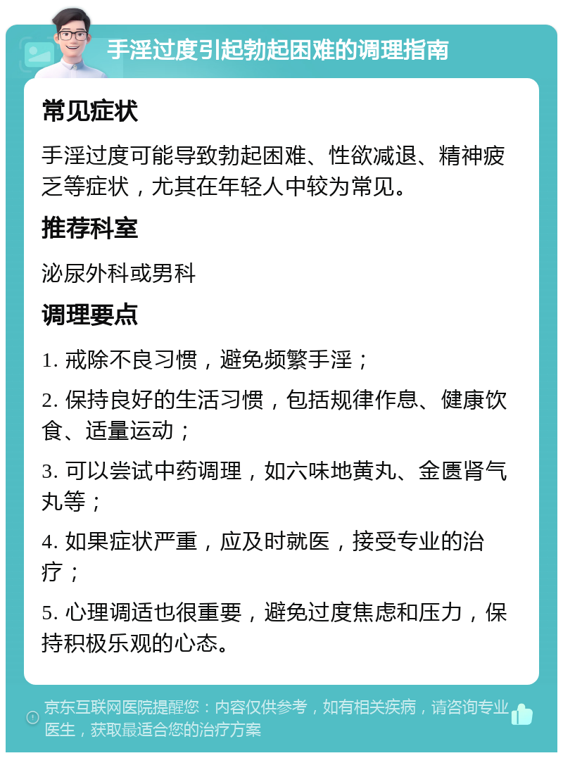 手淫过度引起勃起困难的调理指南 常见症状 手淫过度可能导致勃起困难、性欲减退、精神疲乏等症状，尤其在年轻人中较为常见。 推荐科室 泌尿外科或男科 调理要点 1. 戒除不良习惯，避免频繁手淫； 2. 保持良好的生活习惯，包括规律作息、健康饮食、适量运动； 3. 可以尝试中药调理，如六味地黄丸、金匮肾气丸等； 4. 如果症状严重，应及时就医，接受专业的治疗； 5. 心理调适也很重要，避免过度焦虑和压力，保持积极乐观的心态。