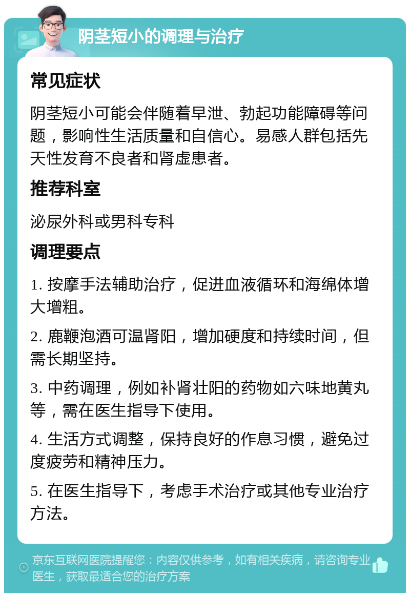 阴茎短小的调理与治疗 常见症状 阴茎短小可能会伴随着早泄、勃起功能障碍等问题，影响性生活质量和自信心。易感人群包括先天性发育不良者和肾虚患者。 推荐科室 泌尿外科或男科专科 调理要点 1. 按摩手法辅助治疗，促进血液循环和海绵体增大增粗。 2. 鹿鞭泡酒可温肾阳，增加硬度和持续时间，但需长期坚持。 3. 中药调理，例如补肾壮阳的药物如六味地黄丸等，需在医生指导下使用。 4. 生活方式调整，保持良好的作息习惯，避免过度疲劳和精神压力。 5. 在医生指导下，考虑手术治疗或其他专业治疗方法。