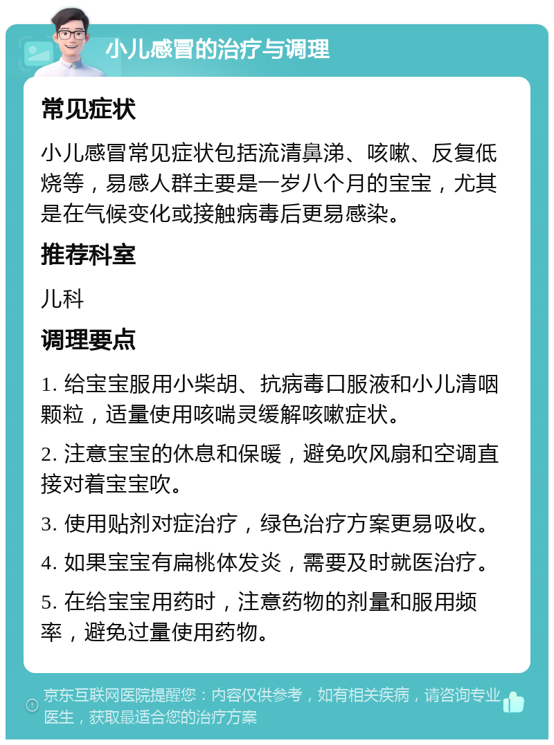 小儿感冒的治疗与调理 常见症状 小儿感冒常见症状包括流清鼻涕、咳嗽、反复低烧等，易感人群主要是一岁八个月的宝宝，尤其是在气候变化或接触病毒后更易感染。 推荐科室 儿科 调理要点 1. 给宝宝服用小柴胡、抗病毒口服液和小儿清咽颗粒，适量使用咳喘灵缓解咳嗽症状。 2. 注意宝宝的休息和保暖，避免吹风扇和空调直接对着宝宝吹。 3. 使用贴剂对症治疗，绿色治疗方案更易吸收。 4. 如果宝宝有扁桃体发炎，需要及时就医治疗。 5. 在给宝宝用药时，注意药物的剂量和服用频率，避免过量使用药物。