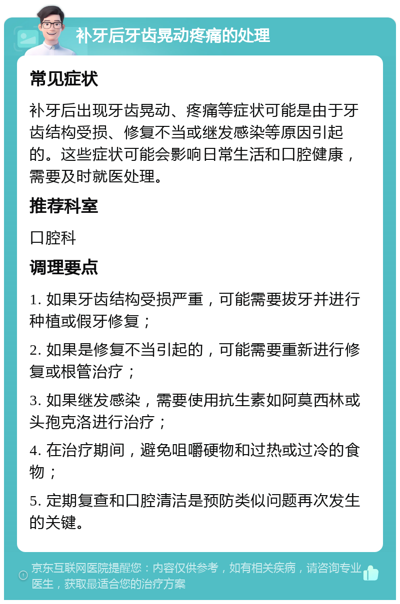 补牙后牙齿晃动疼痛的处理 常见症状 补牙后出现牙齿晃动、疼痛等症状可能是由于牙齿结构受损、修复不当或继发感染等原因引起的。这些症状可能会影响日常生活和口腔健康，需要及时就医处理。 推荐科室 口腔科 调理要点 1. 如果牙齿结构受损严重，可能需要拔牙并进行种植或假牙修复； 2. 如果是修复不当引起的，可能需要重新进行修复或根管治疗； 3. 如果继发感染，需要使用抗生素如阿莫西林或头孢克洛进行治疗； 4. 在治疗期间，避免咀嚼硬物和过热或过冷的食物； 5. 定期复查和口腔清洁是预防类似问题再次发生的关键。