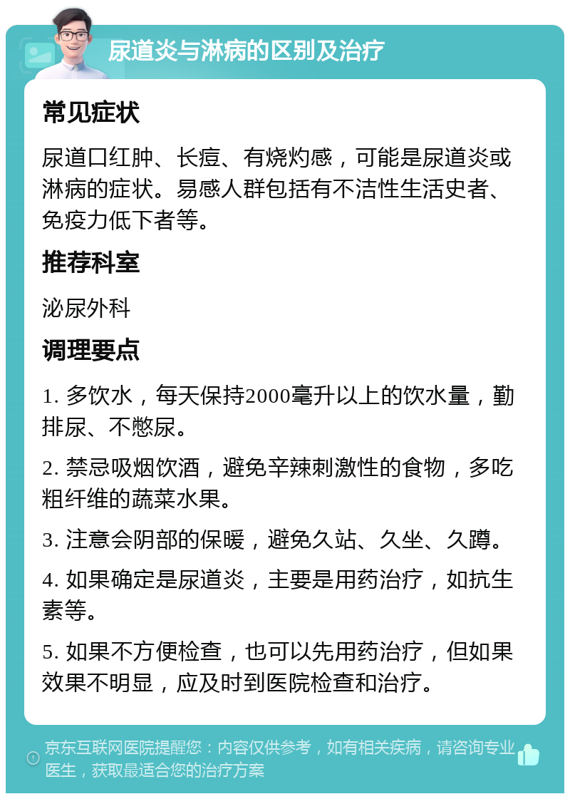 尿道炎与淋病的区别及治疗 常见症状 尿道口红肿、长痘、有烧灼感，可能是尿道炎或淋病的症状。易感人群包括有不洁性生活史者、免疫力低下者等。 推荐科室 泌尿外科 调理要点 1. 多饮水，每天保持2000毫升以上的饮水量，勤排尿、不憋尿。 2. 禁忌吸烟饮酒，避免辛辣刺激性的食物，多吃粗纤维的蔬菜水果。 3. 注意会阴部的保暖，避免久站、久坐、久蹲。 4. 如果确定是尿道炎，主要是用药治疗，如抗生素等。 5. 如果不方便检查，也可以先用药治疗，但如果效果不明显，应及时到医院检查和治疗。