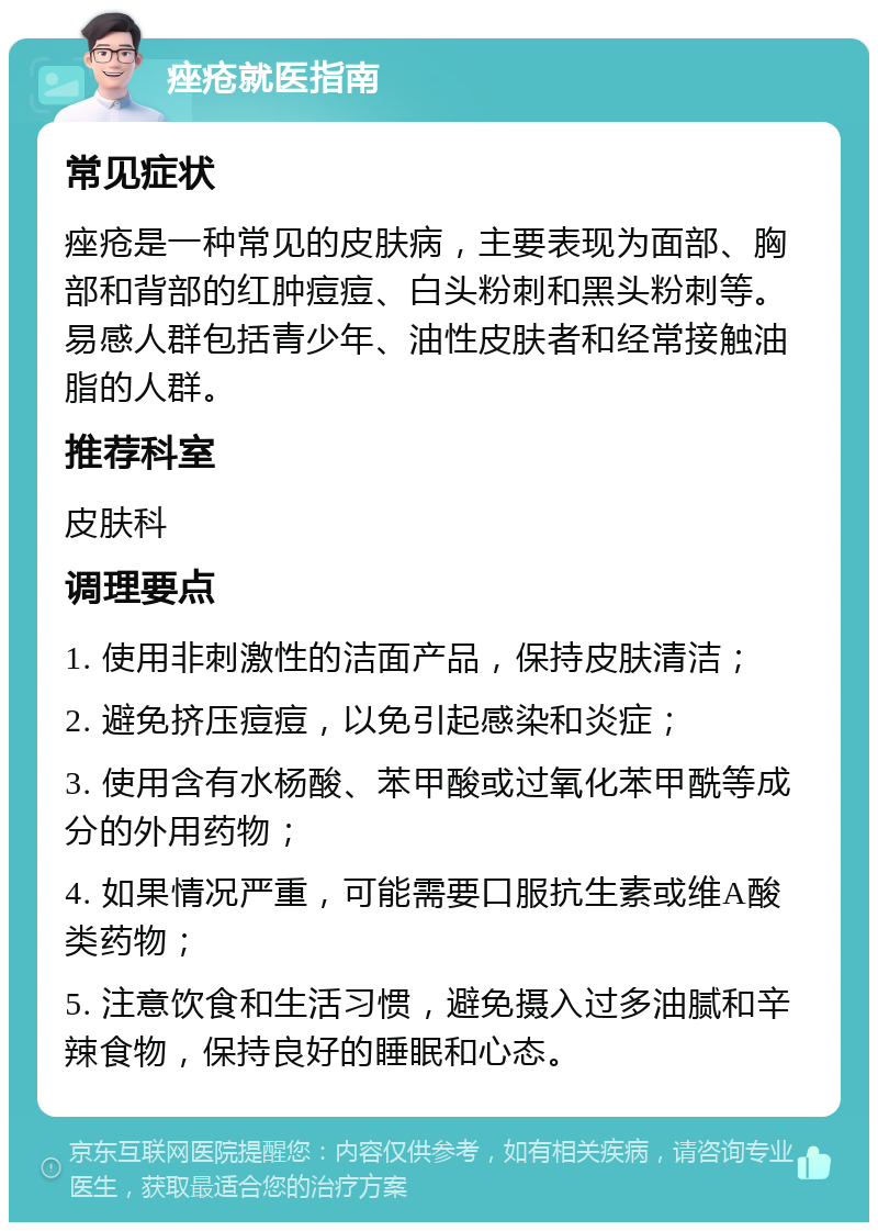 痤疮就医指南 常见症状 痤疮是一种常见的皮肤病，主要表现为面部、胸部和背部的红肿痘痘、白头粉刺和黑头粉刺等。易感人群包括青少年、油性皮肤者和经常接触油脂的人群。 推荐科室 皮肤科 调理要点 1. 使用非刺激性的洁面产品，保持皮肤清洁； 2. 避免挤压痘痘，以免引起感染和炎症； 3. 使用含有水杨酸、苯甲酸或过氧化苯甲酰等成分的外用药物； 4. 如果情况严重，可能需要口服抗生素或维A酸类药物； 5. 注意饮食和生活习惯，避免摄入过多油腻和辛辣食物，保持良好的睡眠和心态。