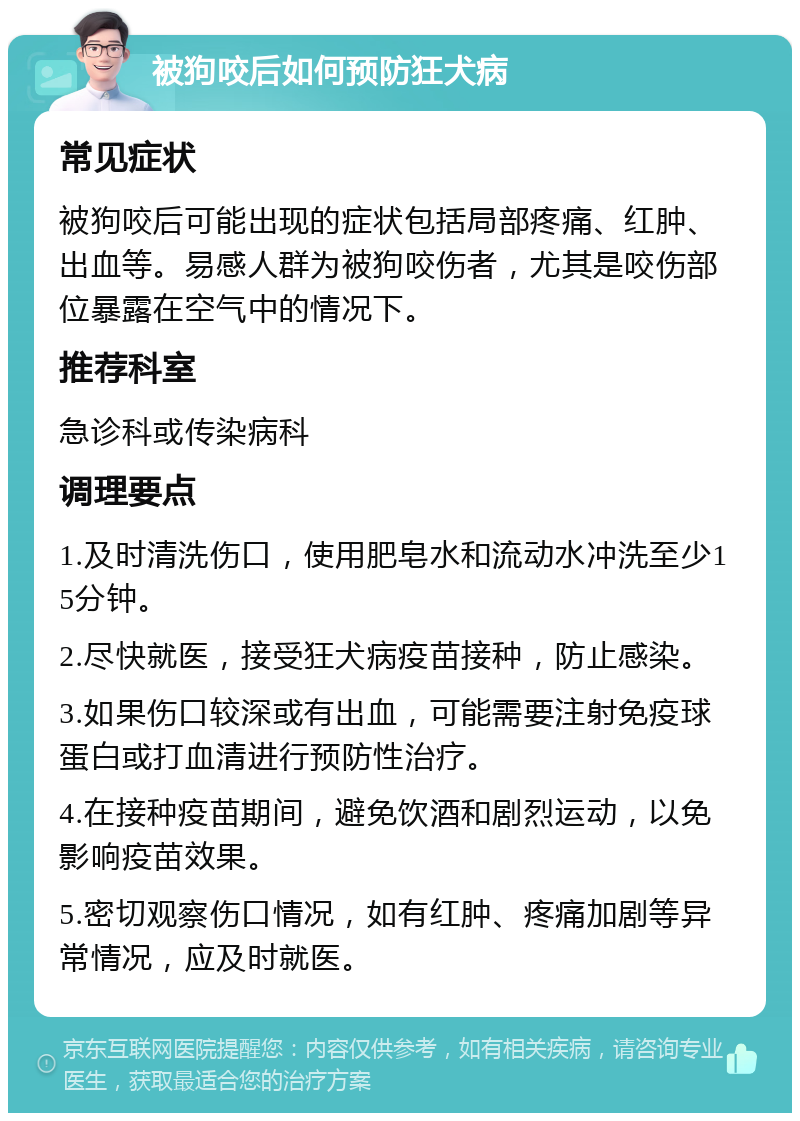 被狗咬后如何预防狂犬病 常见症状 被狗咬后可能出现的症状包括局部疼痛、红肿、出血等。易感人群为被狗咬伤者，尤其是咬伤部位暴露在空气中的情况下。 推荐科室 急诊科或传染病科 调理要点 1.及时清洗伤口，使用肥皂水和流动水冲洗至少15分钟。 2.尽快就医，接受狂犬病疫苗接种，防止感染。 3.如果伤口较深或有出血，可能需要注射免疫球蛋白或打血清进行预防性治疗。 4.在接种疫苗期间，避免饮酒和剧烈运动，以免影响疫苗效果。 5.密切观察伤口情况，如有红肿、疼痛加剧等异常情况，应及时就医。