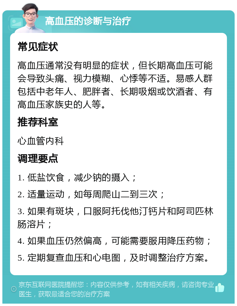 高血压的诊断与治疗 常见症状 高血压通常没有明显的症状，但长期高血压可能会导致头痛、视力模糊、心悸等不适。易感人群包括中老年人、肥胖者、长期吸烟或饮酒者、有高血压家族史的人等。 推荐科室 心血管内科 调理要点 1. 低盐饮食，减少钠的摄入； 2. 适量运动，如每周爬山二到三次； 3. 如果有斑块，口服阿托伐他汀钙片和阿司匹林肠溶片； 4. 如果血压仍然偏高，可能需要服用降压药物； 5. 定期复查血压和心电图，及时调整治疗方案。