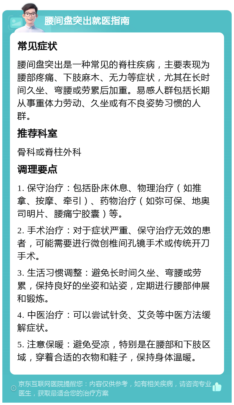 腰间盘突出就医指南 常见症状 腰间盘突出是一种常见的脊柱疾病，主要表现为腰部疼痛、下肢麻木、无力等症状，尤其在长时间久坐、弯腰或劳累后加重。易感人群包括长期从事重体力劳动、久坐或有不良姿势习惯的人群。 推荐科室 骨科或脊柱外科 调理要点 1. 保守治疗：包括卧床休息、物理治疗（如推拿、按摩、牵引）、药物治疗（如弥可保、地奥司明片、腰痛宁胶囊）等。 2. 手术治疗：对于症状严重、保守治疗无效的患者，可能需要进行微创椎间孔镜手术或传统开刀手术。 3. 生活习惯调整：避免长时间久坐、弯腰或劳累，保持良好的坐姿和站姿，定期进行腰部伸展和锻炼。 4. 中医治疗：可以尝试针灸、艾灸等中医方法缓解症状。 5. 注意保暖：避免受凉，特别是在腰部和下肢区域，穿着合适的衣物和鞋子，保持身体温暖。