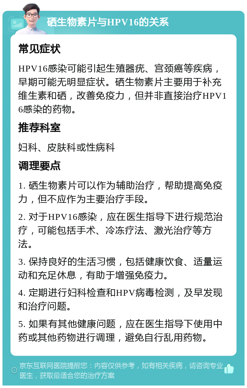 硒生物素片与HPV16的关系 常见症状 HPV16感染可能引起生殖器疣、宫颈癌等疾病，早期可能无明显症状。硒生物素片主要用于补充维生素和硒，改善免疫力，但并非直接治疗HPV16感染的药物。 推荐科室 妇科、皮肤科或性病科 调理要点 1. 硒生物素片可以作为辅助治疗，帮助提高免疫力，但不应作为主要治疗手段。 2. 对于HPV16感染，应在医生指导下进行规范治疗，可能包括手术、冷冻疗法、激光治疗等方法。 3. 保持良好的生活习惯，包括健康饮食、适量运动和充足休息，有助于增强免疫力。 4. 定期进行妇科检查和HPV病毒检测，及早发现和治疗问题。 5. 如果有其他健康问题，应在医生指导下使用中药或其他药物进行调理，避免自行乱用药物。