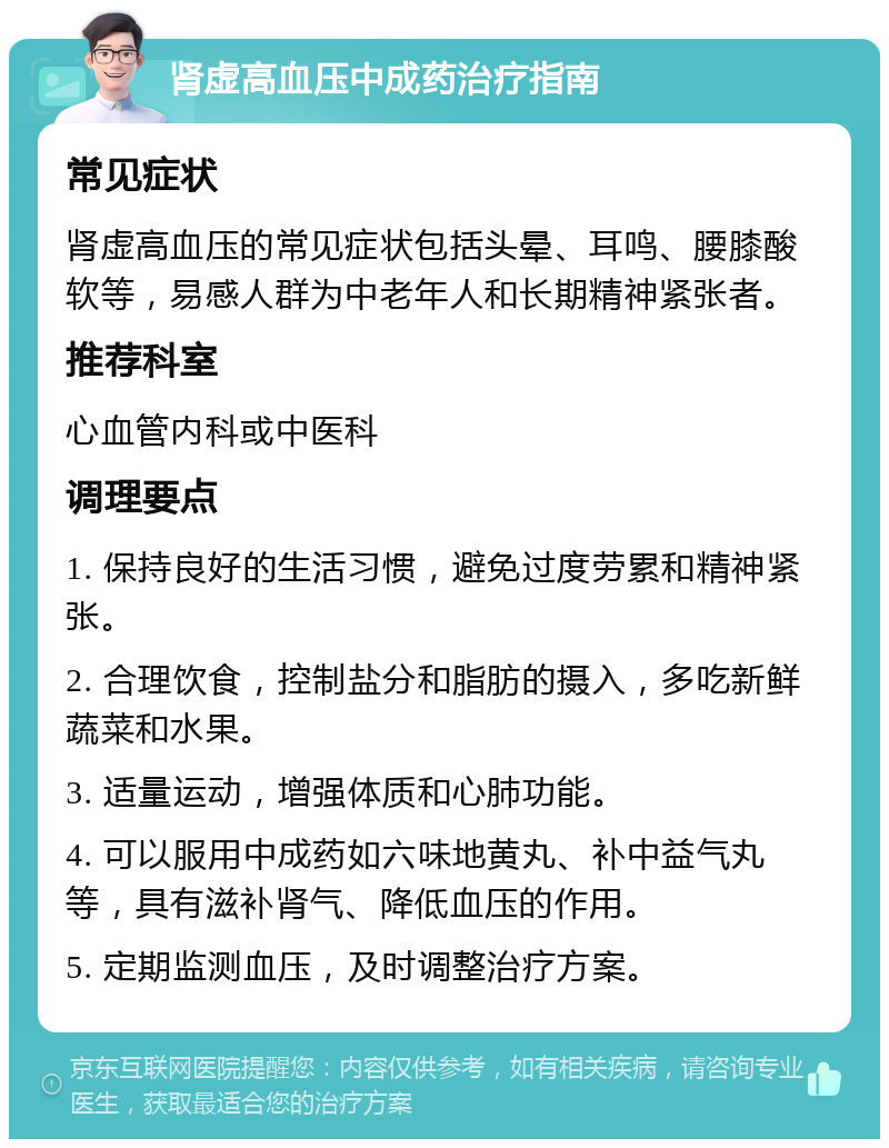 肾虚高血压中成药治疗指南 常见症状 肾虚高血压的常见症状包括头晕、耳鸣、腰膝酸软等，易感人群为中老年人和长期精神紧张者。 推荐科室 心血管内科或中医科 调理要点 1. 保持良好的生活习惯，避免过度劳累和精神紧张。 2. 合理饮食，控制盐分和脂肪的摄入，多吃新鲜蔬菜和水果。 3. 适量运动，增强体质和心肺功能。 4. 可以服用中成药如六味地黄丸、补中益气丸等，具有滋补肾气、降低血压的作用。 5. 定期监测血压，及时调整治疗方案。