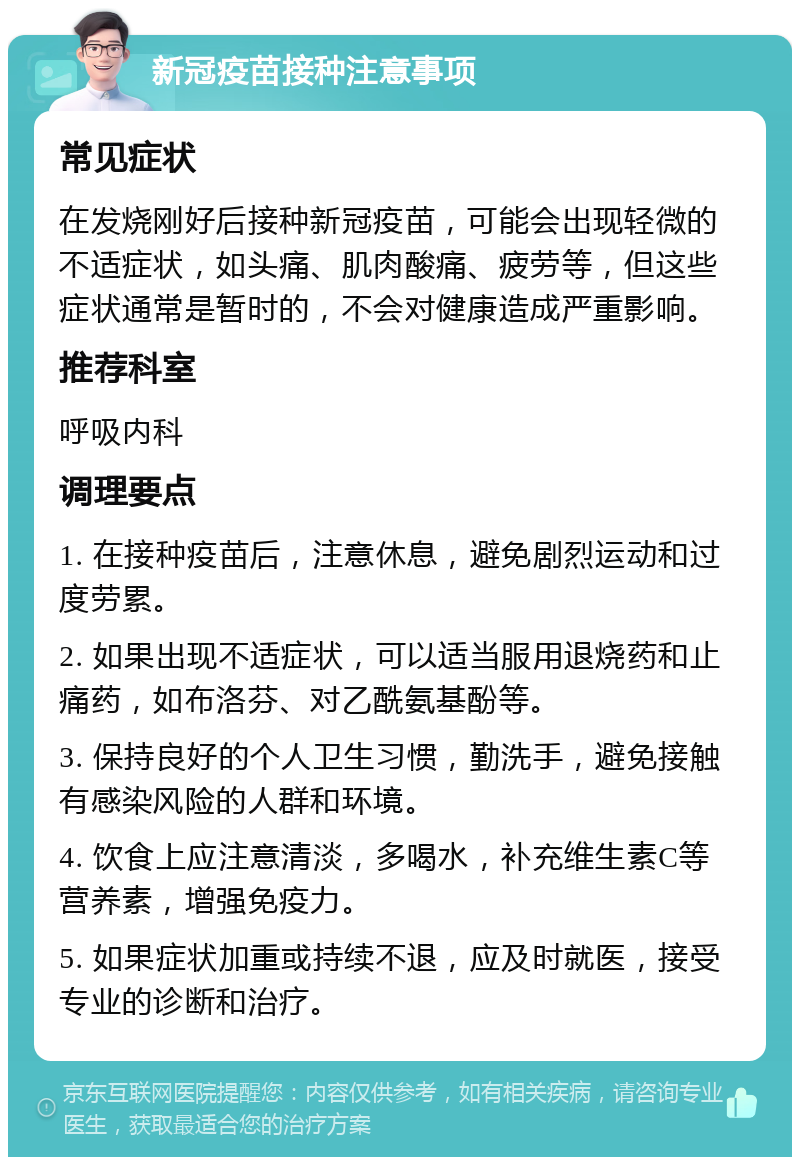 新冠疫苗接种注意事项 常见症状 在发烧刚好后接种新冠疫苗，可能会出现轻微的不适症状，如头痛、肌肉酸痛、疲劳等，但这些症状通常是暂时的，不会对健康造成严重影响。 推荐科室 呼吸内科 调理要点 1. 在接种疫苗后，注意休息，避免剧烈运动和过度劳累。 2. 如果出现不适症状，可以适当服用退烧药和止痛药，如布洛芬、对乙酰氨基酚等。 3. 保持良好的个人卫生习惯，勤洗手，避免接触有感染风险的人群和环境。 4. 饮食上应注意清淡，多喝水，补充维生素C等营养素，增强免疫力。 5. 如果症状加重或持续不退，应及时就医，接受专业的诊断和治疗。