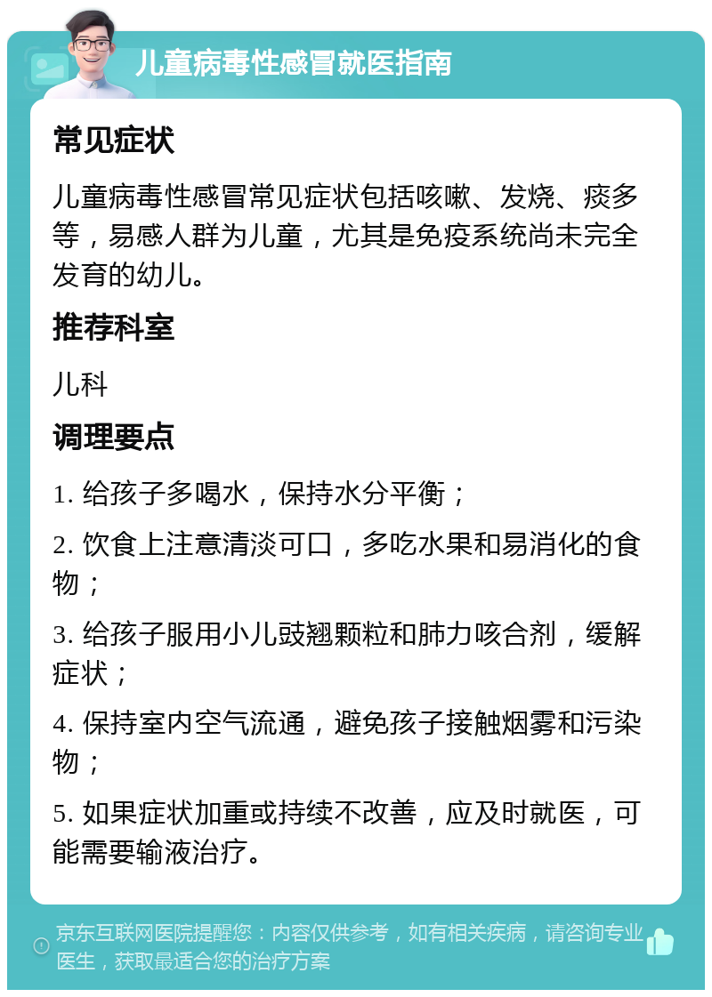 儿童病毒性感冒就医指南 常见症状 儿童病毒性感冒常见症状包括咳嗽、发烧、痰多等，易感人群为儿童，尤其是免疫系统尚未完全发育的幼儿。 推荐科室 儿科 调理要点 1. 给孩子多喝水，保持水分平衡； 2. 饮食上注意清淡可口，多吃水果和易消化的食物； 3. 给孩子服用小儿豉翘颗粒和肺力咳合剂，缓解症状； 4. 保持室内空气流通，避免孩子接触烟雾和污染物； 5. 如果症状加重或持续不改善，应及时就医，可能需要输液治疗。