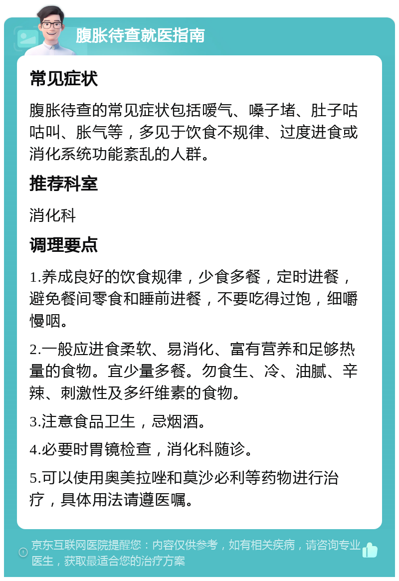 腹胀待查就医指南 常见症状 腹胀待查的常见症状包括嗳气、嗓子堵、肚子咕咕叫、胀气等，多见于饮食不规律、过度进食或消化系统功能紊乱的人群。 推荐科室 消化科 调理要点 1.养成良好的饮食规律，少食多餐，定时进餐，避免餐间零食和睡前进餐，不要吃得过饱，细嚼慢咽。 2.一般应进食柔软、易消化、富有营养和足够热量的食物。宜少量多餐。勿食生、冷、油腻、辛辣、刺激性及多纤维素的食物。 3.注意食品卫生，忌烟酒。 4.必要时胃镜检查，消化科随诊。 5.可以使用奥美拉唑和莫沙必利等药物进行治疗，具体用法请遵医嘱。