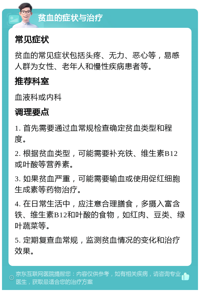 贫血的症状与治疗 常见症状 贫血的常见症状包括头疼、无力、恶心等，易感人群为女性、老年人和慢性疾病患者等。 推荐科室 血液科或内科 调理要点 1. 首先需要通过血常规检查确定贫血类型和程度。 2. 根据贫血类型，可能需要补充铁、维生素B12或叶酸等营养素。 3. 如果贫血严重，可能需要输血或使用促红细胞生成素等药物治疗。 4. 在日常生活中，应注意合理膳食，多摄入富含铁、维生素B12和叶酸的食物，如红肉、豆类、绿叶蔬菜等。 5. 定期复查血常规，监测贫血情况的变化和治疗效果。