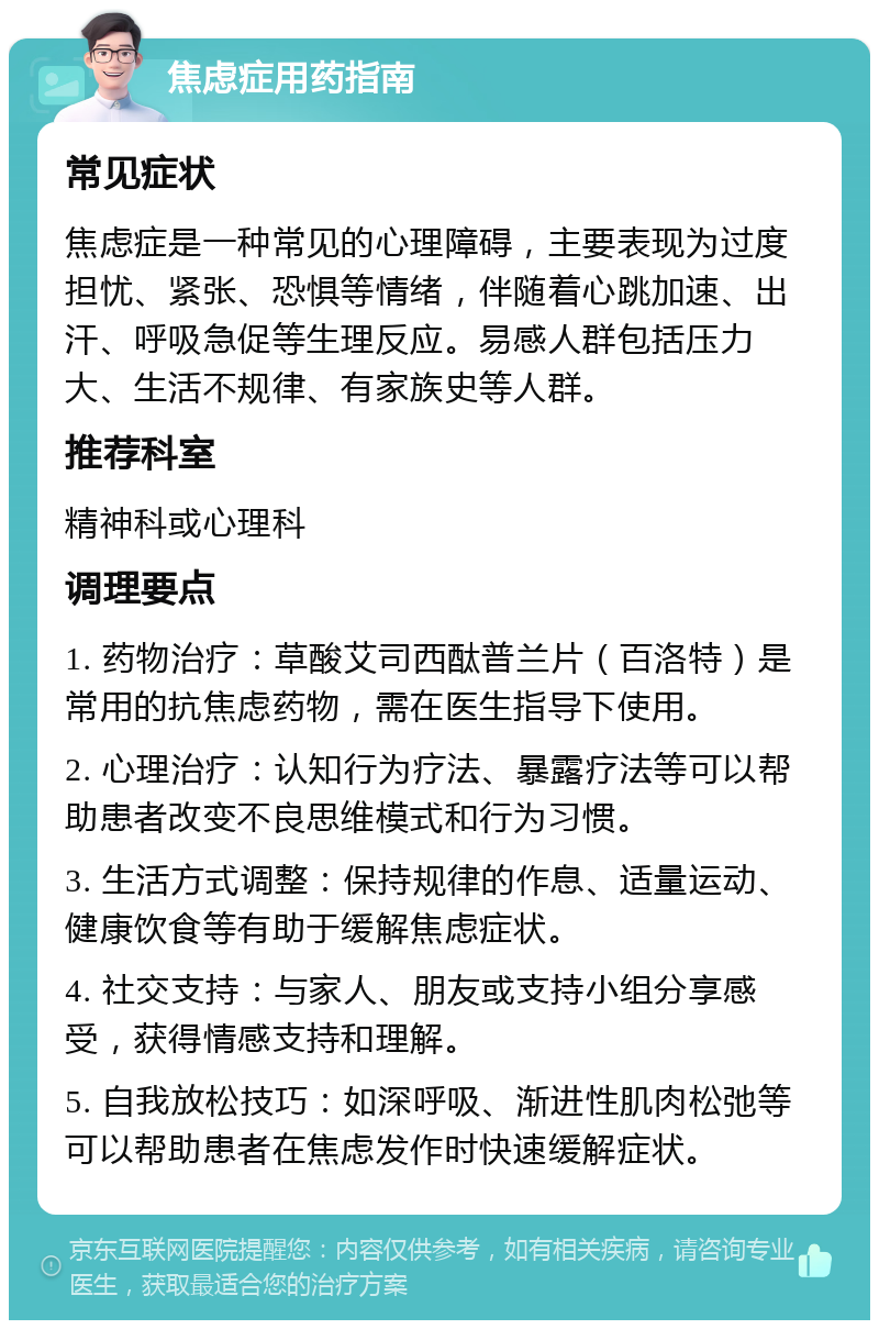 焦虑症用药指南 常见症状 焦虑症是一种常见的心理障碍，主要表现为过度担忧、紧张、恐惧等情绪，伴随着心跳加速、出汗、呼吸急促等生理反应。易感人群包括压力大、生活不规律、有家族史等人群。 推荐科室 精神科或心理科 调理要点 1. 药物治疗：草酸艾司西酞普兰片（百洛特）是常用的抗焦虑药物，需在医生指导下使用。 2. 心理治疗：认知行为疗法、暴露疗法等可以帮助患者改变不良思维模式和行为习惯。 3. 生活方式调整：保持规律的作息、适量运动、健康饮食等有助于缓解焦虑症状。 4. 社交支持：与家人、朋友或支持小组分享感受，获得情感支持和理解。 5. 自我放松技巧：如深呼吸、渐进性肌肉松弛等可以帮助患者在焦虑发作时快速缓解症状。