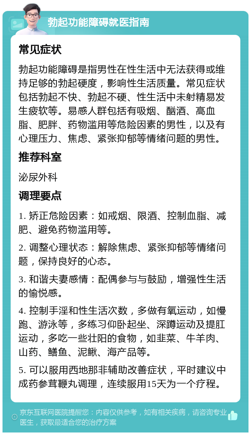 勃起功能障碍就医指南 常见症状 勃起功能障碍是指男性在性生活中无法获得或维持足够的勃起硬度，影响性生活质量。常见症状包括勃起不快、勃起不硬、性生活中未射精易发生疲软等。易感人群包括有吸烟、酗酒、高血脂、肥胖、药物滥用等危险因素的男性，以及有心理压力、焦虑、紧张抑郁等情绪问题的男性。 推荐科室 泌尿外科 调理要点 1. 矫正危险因素：如戒烟、限酒、控制血脂、减肥、避免药物滥用等。 2. 调整心理状态：解除焦虑、紧张抑郁等情绪问题，保持良好的心态。 3. 和谐夫妻感情：配偶参与与鼓励，增强性生活的愉悦感。 4. 控制手淫和性生活次数，多做有氧运动，如慢跑、游泳等，多练习仰卧起坐、深蹲运动及提肛运动，多吃一些壮阳的食物，如韭菜、牛羊肉、山药、鳝鱼、泥鳅、海产品等。 5. 可以服用西地那非辅助改善症状，平时建议中成药参茸鞭丸调理，连续服用15天为一个疗程。