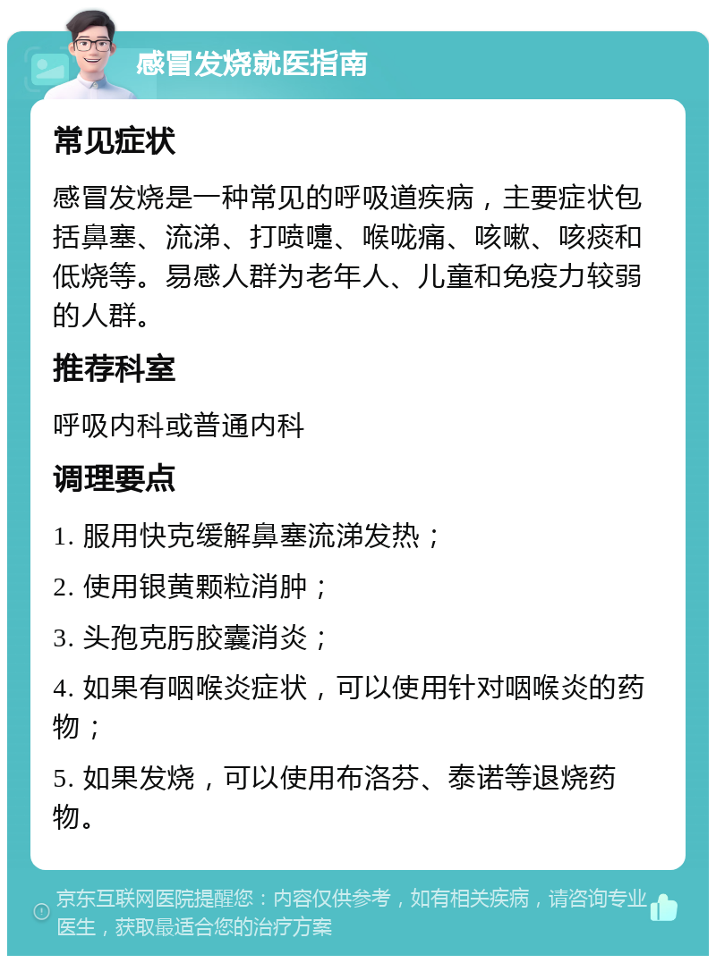 感冒发烧就医指南 常见症状 感冒发烧是一种常见的呼吸道疾病，主要症状包括鼻塞、流涕、打喷嚏、喉咙痛、咳嗽、咳痰和低烧等。易感人群为老年人、儿童和免疫力较弱的人群。 推荐科室 呼吸内科或普通内科 调理要点 1. 服用快克缓解鼻塞流涕发热； 2. 使用银黄颗粒消肿； 3. 头孢克肟胶囊消炎； 4. 如果有咽喉炎症状，可以使用针对咽喉炎的药物； 5. 如果发烧，可以使用布洛芬、泰诺等退烧药物。