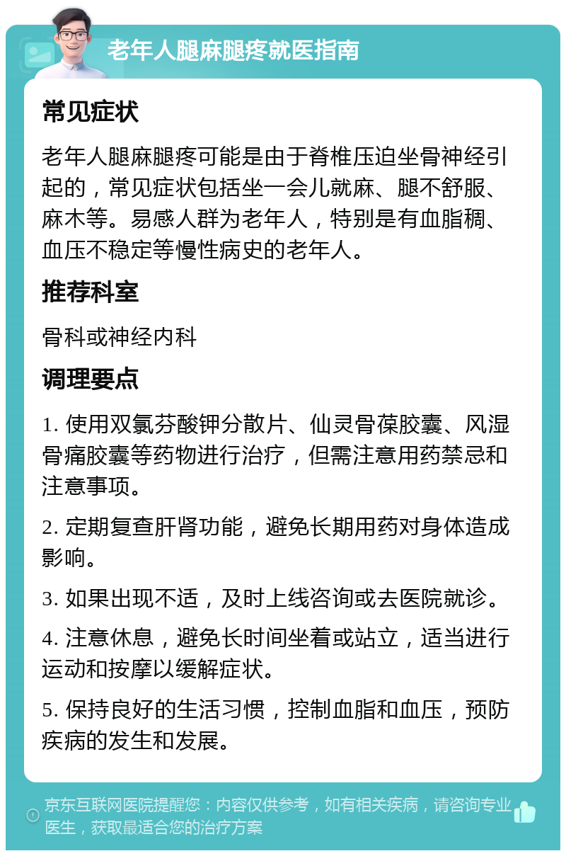 老年人腿麻腿疼就医指南 常见症状 老年人腿麻腿疼可能是由于脊椎压迫坐骨神经引起的，常见症状包括坐一会儿就麻、腿不舒服、麻木等。易感人群为老年人，特别是有血脂稠、血压不稳定等慢性病史的老年人。 推荐科室 骨科或神经内科 调理要点 1. 使用双氯芬酸钾分散片、仙灵骨葆胶囊、风湿骨痛胶囊等药物进行治疗，但需注意用药禁忌和注意事项。 2. 定期复查肝肾功能，避免长期用药对身体造成影响。 3. 如果出现不适，及时上线咨询或去医院就诊。 4. 注意休息，避免长时间坐着或站立，适当进行运动和按摩以缓解症状。 5. 保持良好的生活习惯，控制血脂和血压，预防疾病的发生和发展。