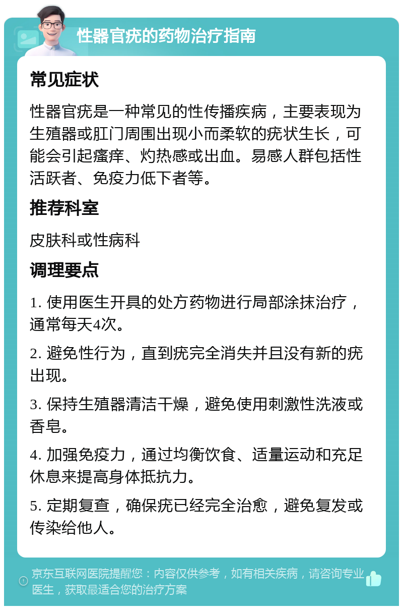 性器官疣的药物治疗指南 常见症状 性器官疣是一种常见的性传播疾病，主要表现为生殖器或肛门周围出现小而柔软的疣状生长，可能会引起瘙痒、灼热感或出血。易感人群包括性活跃者、免疫力低下者等。 推荐科室 皮肤科或性病科 调理要点 1. 使用医生开具的处方药物进行局部涂抹治疗，通常每天4次。 2. 避免性行为，直到疣完全消失并且没有新的疣出现。 3. 保持生殖器清洁干燥，避免使用刺激性洗液或香皂。 4. 加强免疫力，通过均衡饮食、适量运动和充足休息来提高身体抵抗力。 5. 定期复查，确保疣已经完全治愈，避免复发或传染给他人。