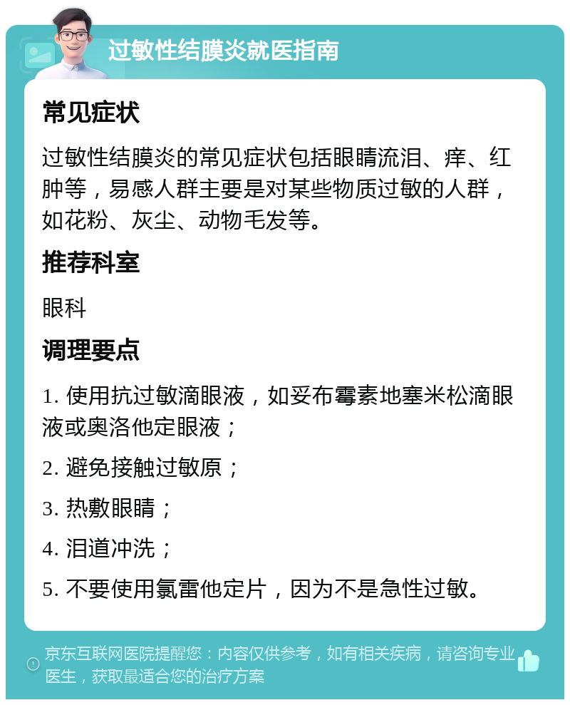 过敏性结膜炎就医指南 常见症状 过敏性结膜炎的常见症状包括眼睛流泪、痒、红肿等，易感人群主要是对某些物质过敏的人群，如花粉、灰尘、动物毛发等。 推荐科室 眼科 调理要点 1. 使用抗过敏滴眼液，如妥布霉素地塞米松滴眼液或奥洛他定眼液； 2. 避免接触过敏原； 3. 热敷眼睛； 4. 泪道冲洗； 5. 不要使用氯雷他定片，因为不是急性过敏。