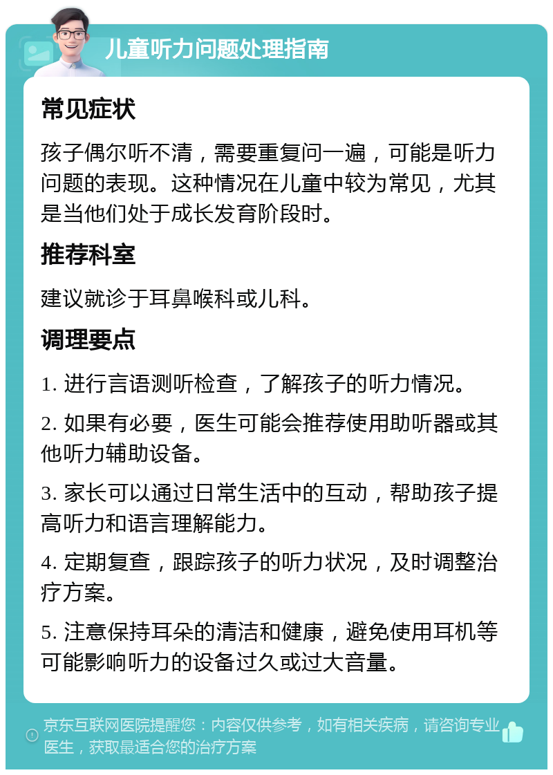 儿童听力问题处理指南 常见症状 孩子偶尔听不清，需要重复问一遍，可能是听力问题的表现。这种情况在儿童中较为常见，尤其是当他们处于成长发育阶段时。 推荐科室 建议就诊于耳鼻喉科或儿科。 调理要点 1. 进行言语测听检查，了解孩子的听力情况。 2. 如果有必要，医生可能会推荐使用助听器或其他听力辅助设备。 3. 家长可以通过日常生活中的互动，帮助孩子提高听力和语言理解能力。 4. 定期复查，跟踪孩子的听力状况，及时调整治疗方案。 5. 注意保持耳朵的清洁和健康，避免使用耳机等可能影响听力的设备过久或过大音量。