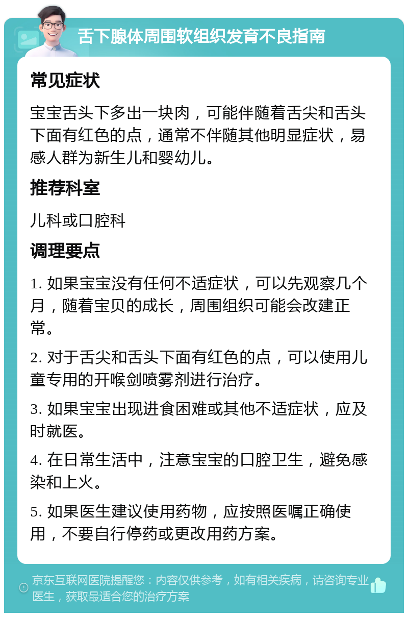 舌下腺体周围软组织发育不良指南 常见症状 宝宝舌头下多出一块肉，可能伴随着舌尖和舌头下面有红色的点，通常不伴随其他明显症状，易感人群为新生儿和婴幼儿。 推荐科室 儿科或口腔科 调理要点 1. 如果宝宝没有任何不适症状，可以先观察几个月，随着宝贝的成长，周围组织可能会改建正常。 2. 对于舌尖和舌头下面有红色的点，可以使用儿童专用的开喉剑喷雾剂进行治疗。 3. 如果宝宝出现进食困难或其他不适症状，应及时就医。 4. 在日常生活中，注意宝宝的口腔卫生，避免感染和上火。 5. 如果医生建议使用药物，应按照医嘱正确使用，不要自行停药或更改用药方案。