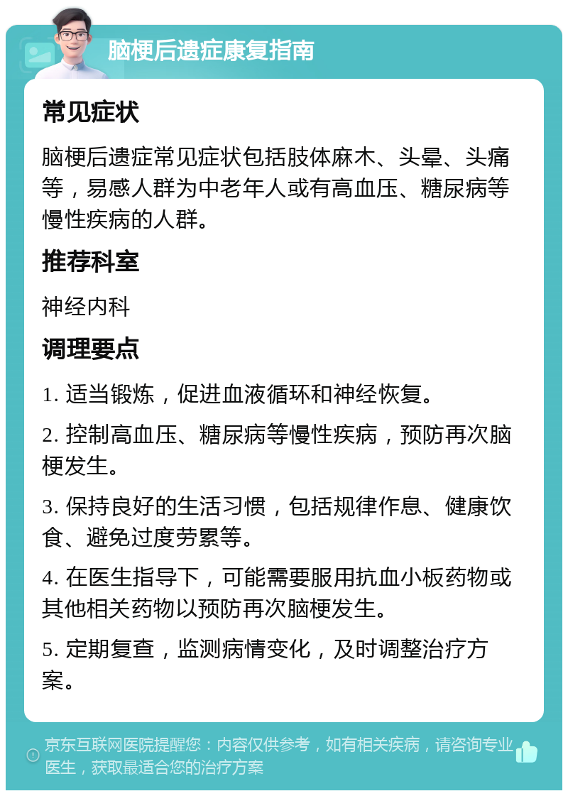 脑梗后遗症康复指南 常见症状 脑梗后遗症常见症状包括肢体麻木、头晕、头痛等，易感人群为中老年人或有高血压、糖尿病等慢性疾病的人群。 推荐科室 神经内科 调理要点 1. 适当锻炼，促进血液循环和神经恢复。 2. 控制高血压、糖尿病等慢性疾病，预防再次脑梗发生。 3. 保持良好的生活习惯，包括规律作息、健康饮食、避免过度劳累等。 4. 在医生指导下，可能需要服用抗血小板药物或其他相关药物以预防再次脑梗发生。 5. 定期复查，监测病情变化，及时调整治疗方案。