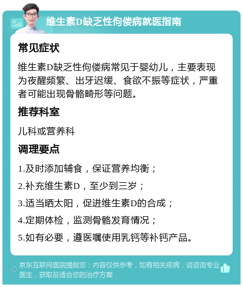 维生素D缺乏性佝偻病就医指南 常见症状 维生素D缺乏性佝偻病常见于婴幼儿，主要表现为夜醒频繁、出牙迟缓、食欲不振等症状，严重者可能出现骨骼畸形等问题。 推荐科室 儿科或营养科 调理要点 1.及时添加辅食，保证营养均衡； 2.补充维生素D，至少到三岁； 3.适当晒太阳，促进维生素D的合成； 4.定期体检，监测骨骼发育情况； 5.如有必要，遵医嘱使用乳钙等补钙产品。