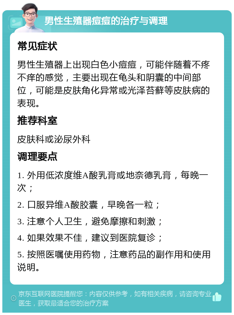 男性生殖器痘痘的治疗与调理 常见症状 男性生殖器上出现白色小痘痘，可能伴随着不疼不痒的感觉，主要出现在龟头和阴囊的中间部位，可能是皮肤角化异常或光泽苔藓等皮肤病的表现。 推荐科室 皮肤科或泌尿外科 调理要点 1. 外用低浓度维A酸乳膏或地奈德乳膏，每晚一次； 2. 口服异维A酸胶囊，早晚各一粒； 3. 注意个人卫生，避免摩擦和刺激； 4. 如果效果不佳，建议到医院复诊； 5. 按照医嘱使用药物，注意药品的副作用和使用说明。