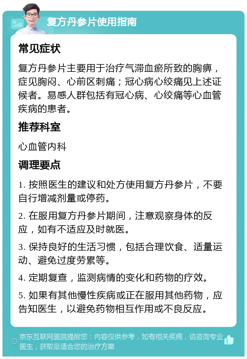 复方丹参片使用指南 常见症状 复方丹参片主要用于治疗气滞血瘀所致的胸痹，症见胸闷、心前区刺痛；冠心病心绞痛见上述证候者。易感人群包括有冠心病、心绞痛等心血管疾病的患者。 推荐科室 心血管内科 调理要点 1. 按照医生的建议和处方使用复方丹参片，不要自行增减剂量或停药。 2. 在服用复方丹参片期间，注意观察身体的反应，如有不适应及时就医。 3. 保持良好的生活习惯，包括合理饮食、适量运动、避免过度劳累等。 4. 定期复查，监测病情的变化和药物的疗效。 5. 如果有其他慢性疾病或正在服用其他药物，应告知医生，以避免药物相互作用或不良反应。