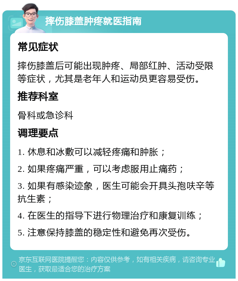 摔伤膝盖肿疼就医指南 常见症状 摔伤膝盖后可能出现肿疼、局部红肿、活动受限等症状，尤其是老年人和运动员更容易受伤。 推荐科室 骨科或急诊科 调理要点 1. 休息和冰敷可以减轻疼痛和肿胀； 2. 如果疼痛严重，可以考虑服用止痛药； 3. 如果有感染迹象，医生可能会开具头孢呋辛等抗生素； 4. 在医生的指导下进行物理治疗和康复训练； 5. 注意保持膝盖的稳定性和避免再次受伤。