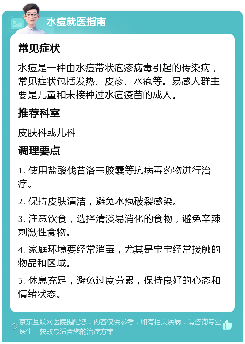 水痘就医指南 常见症状 水痘是一种由水痘带状疱疹病毒引起的传染病，常见症状包括发热、皮疹、水疱等。易感人群主要是儿童和未接种过水痘疫苗的成人。 推荐科室 皮肤科或儿科 调理要点 1. 使用盐酸伐昔洛韦胶囊等抗病毒药物进行治疗。 2. 保持皮肤清洁，避免水疱破裂感染。 3. 注意饮食，选择清淡易消化的食物，避免辛辣刺激性食物。 4. 家庭环境要经常消毒，尤其是宝宝经常接触的物品和区域。 5. 休息充足，避免过度劳累，保持良好的心态和情绪状态。