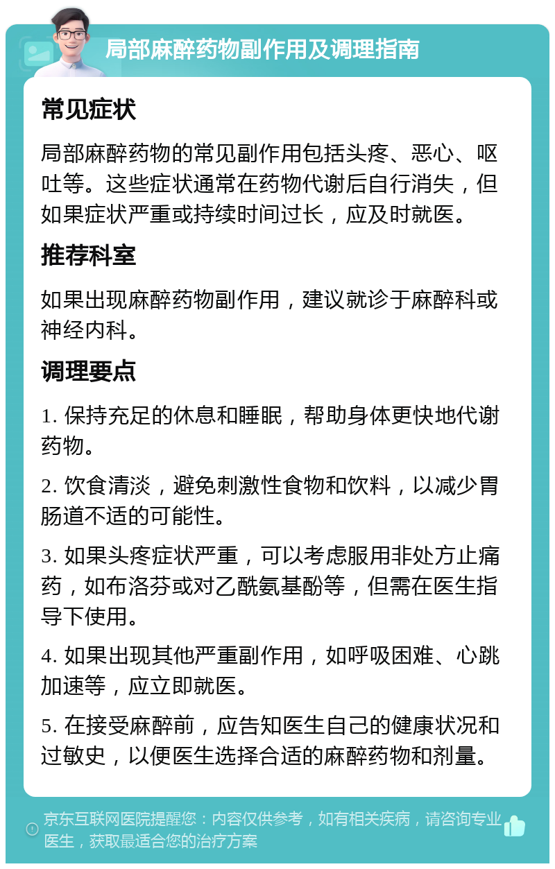 局部麻醉药物副作用及调理指南 常见症状 局部麻醉药物的常见副作用包括头疼、恶心、呕吐等。这些症状通常在药物代谢后自行消失，但如果症状严重或持续时间过长，应及时就医。 推荐科室 如果出现麻醉药物副作用，建议就诊于麻醉科或神经内科。 调理要点 1. 保持充足的休息和睡眠，帮助身体更快地代谢药物。 2. 饮食清淡，避免刺激性食物和饮料，以减少胃肠道不适的可能性。 3. 如果头疼症状严重，可以考虑服用非处方止痛药，如布洛芬或对乙酰氨基酚等，但需在医生指导下使用。 4. 如果出现其他严重副作用，如呼吸困难、心跳加速等，应立即就医。 5. 在接受麻醉前，应告知医生自己的健康状况和过敏史，以便医生选择合适的麻醉药物和剂量。