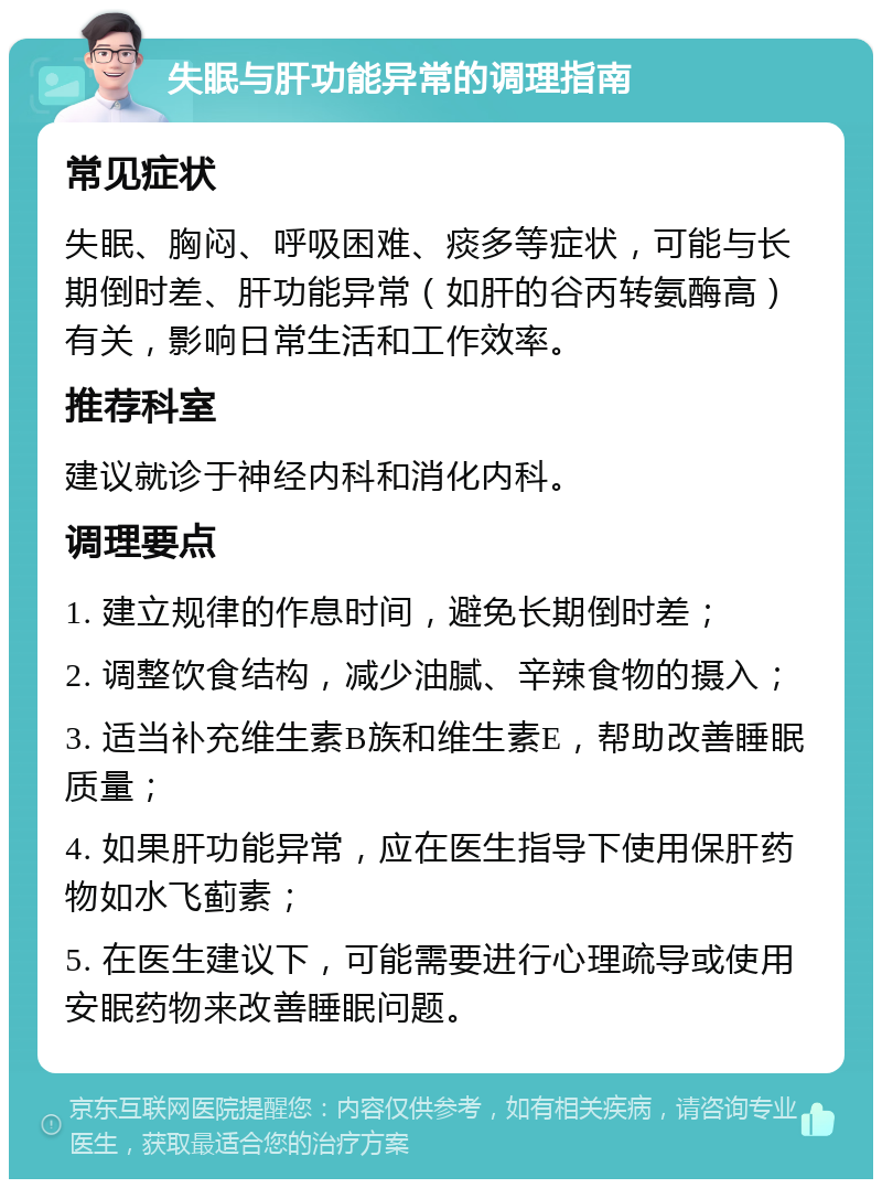 失眠与肝功能异常的调理指南 常见症状 失眠、胸闷、呼吸困难、痰多等症状，可能与长期倒时差、肝功能异常（如肝的谷丙转氨酶高）有关，影响日常生活和工作效率。 推荐科室 建议就诊于神经内科和消化内科。 调理要点 1. 建立规律的作息时间，避免长期倒时差； 2. 调整饮食结构，减少油腻、辛辣食物的摄入； 3. 适当补充维生素B族和维生素E，帮助改善睡眠质量； 4. 如果肝功能异常，应在医生指导下使用保肝药物如水飞蓟素； 5. 在医生建议下，可能需要进行心理疏导或使用安眠药物来改善睡眠问题。