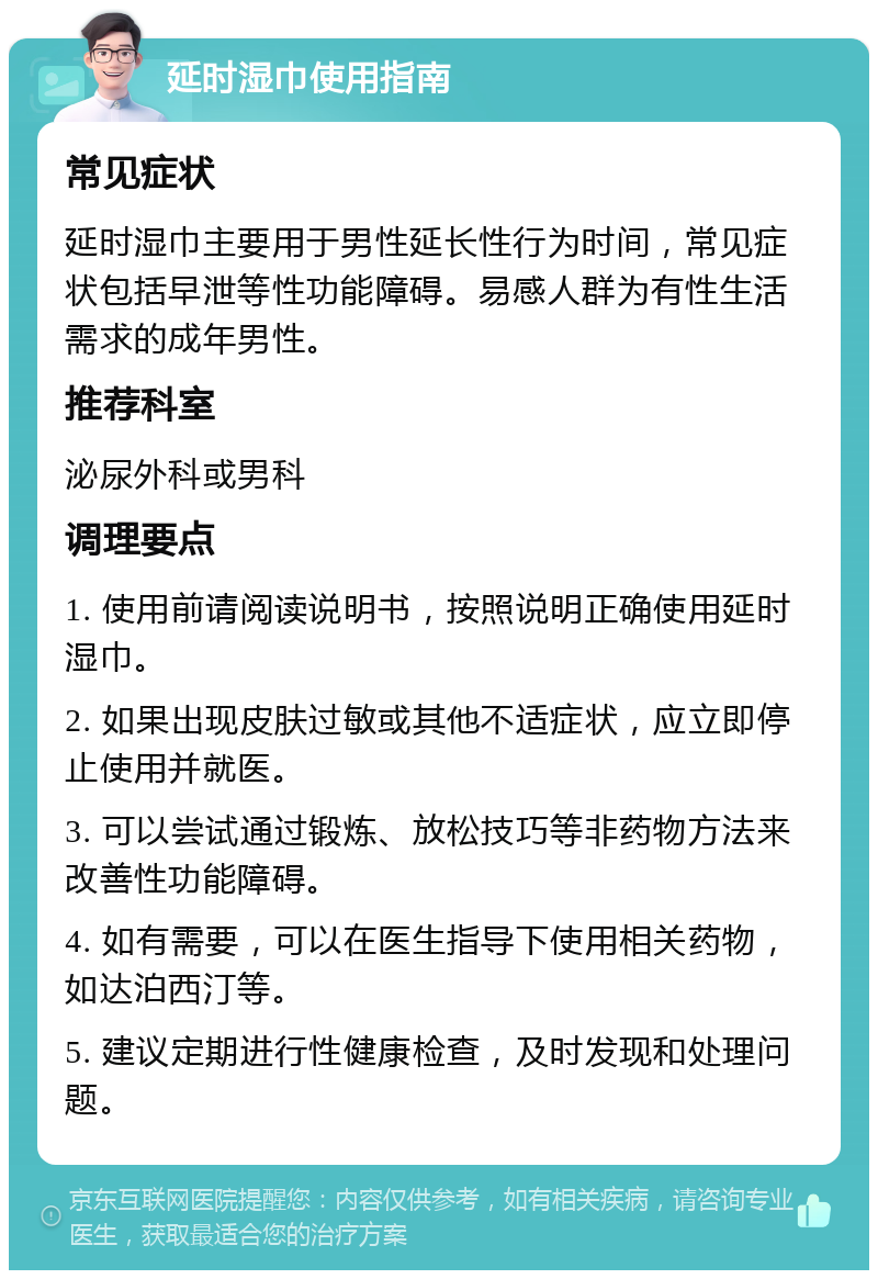 延时湿巾使用指南 常见症状 延时湿巾主要用于男性延长性行为时间，常见症状包括早泄等性功能障碍。易感人群为有性生活需求的成年男性。 推荐科室 泌尿外科或男科 调理要点 1. 使用前请阅读说明书，按照说明正确使用延时湿巾。 2. 如果出现皮肤过敏或其他不适症状，应立即停止使用并就医。 3. 可以尝试通过锻炼、放松技巧等非药物方法来改善性功能障碍。 4. 如有需要，可以在医生指导下使用相关药物，如达泊西汀等。 5. 建议定期进行性健康检查，及时发现和处理问题。