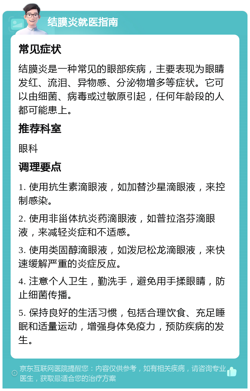 结膜炎就医指南 常见症状 结膜炎是一种常见的眼部疾病，主要表现为眼睛发红、流泪、异物感、分泌物增多等症状。它可以由细菌、病毒或过敏原引起，任何年龄段的人都可能患上。 推荐科室 眼科 调理要点 1. 使用抗生素滴眼液，如加替沙星滴眼液，来控制感染。 2. 使用非甾体抗炎药滴眼液，如普拉洛芬滴眼液，来减轻炎症和不适感。 3. 使用类固醇滴眼液，如泼尼松龙滴眼液，来快速缓解严重的炎症反应。 4. 注意个人卫生，勤洗手，避免用手揉眼睛，防止细菌传播。 5. 保持良好的生活习惯，包括合理饮食、充足睡眠和适量运动，增强身体免疫力，预防疾病的发生。