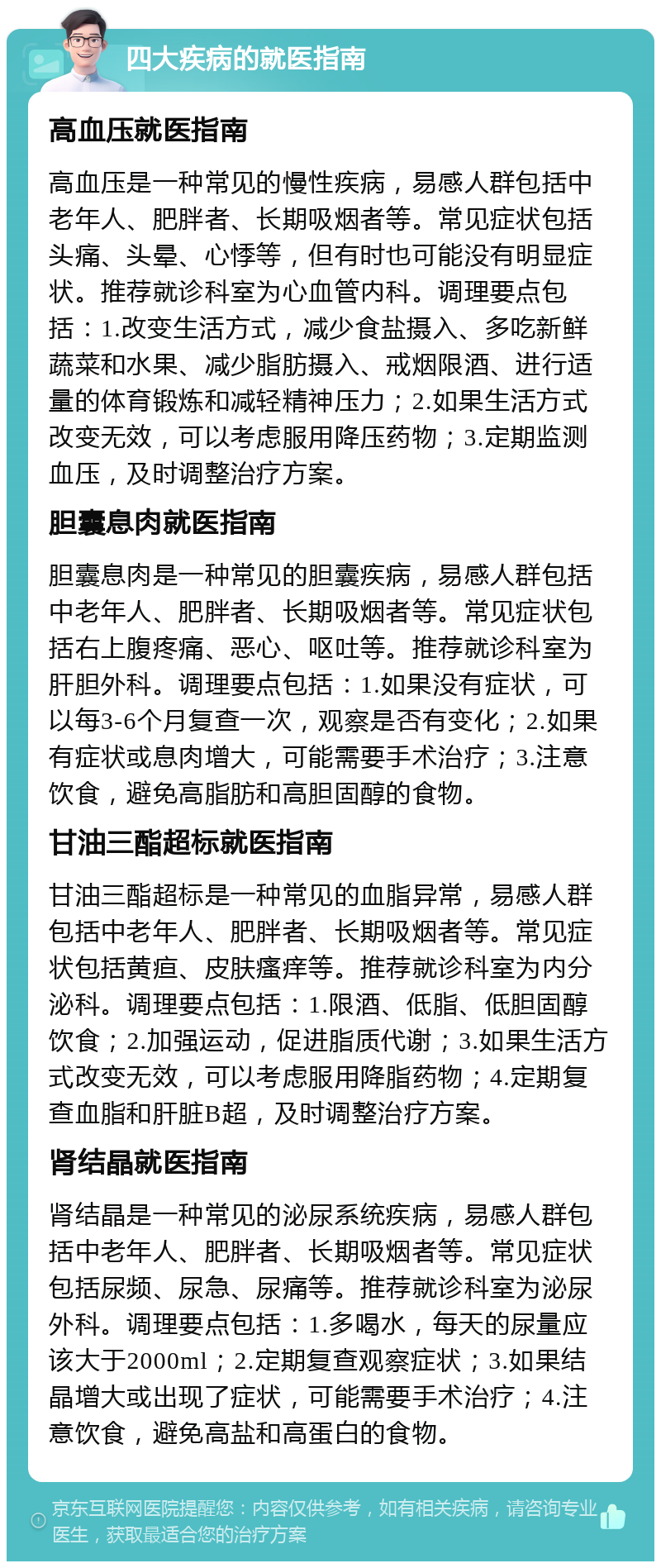 四大疾病的就医指南 高血压就医指南 高血压是一种常见的慢性疾病，易感人群包括中老年人、肥胖者、长期吸烟者等。常见症状包括头痛、头晕、心悸等，但有时也可能没有明显症状。推荐就诊科室为心血管内科。调理要点包括：1.改变生活方式，减少食盐摄入、多吃新鲜蔬菜和水果、减少脂肪摄入、戒烟限酒、进行适量的体育锻炼和减轻精神压力；2.如果生活方式改变无效，可以考虑服用降压药物；3.定期监测血压，及时调整治疗方案。 胆囊息肉就医指南 胆囊息肉是一种常见的胆囊疾病，易感人群包括中老年人、肥胖者、长期吸烟者等。常见症状包括右上腹疼痛、恶心、呕吐等。推荐就诊科室为肝胆外科。调理要点包括：1.如果没有症状，可以每3-6个月复查一次，观察是否有变化；2.如果有症状或息肉增大，可能需要手术治疗；3.注意饮食，避免高脂肪和高胆固醇的食物。 甘油三酯超标就医指南 甘油三酯超标是一种常见的血脂异常，易感人群包括中老年人、肥胖者、长期吸烟者等。常见症状包括黄疸、皮肤瘙痒等。推荐就诊科室为内分泌科。调理要点包括：1.限酒、低脂、低胆固醇饮食；2.加强运动，促进脂质代谢；3.如果生活方式改变无效，可以考虑服用降脂药物；4.定期复查血脂和肝脏B超，及时调整治疗方案。 肾结晶就医指南 肾结晶是一种常见的泌尿系统疾病，易感人群包括中老年人、肥胖者、长期吸烟者等。常见症状包括尿频、尿急、尿痛等。推荐就诊科室为泌尿外科。调理要点包括：1.多喝水，每天的尿量应该大于2000ml；2.定期复查观察症状；3.如果结晶增大或出现了症状，可能需要手术治疗；4.注意饮食，避免高盐和高蛋白的食物。