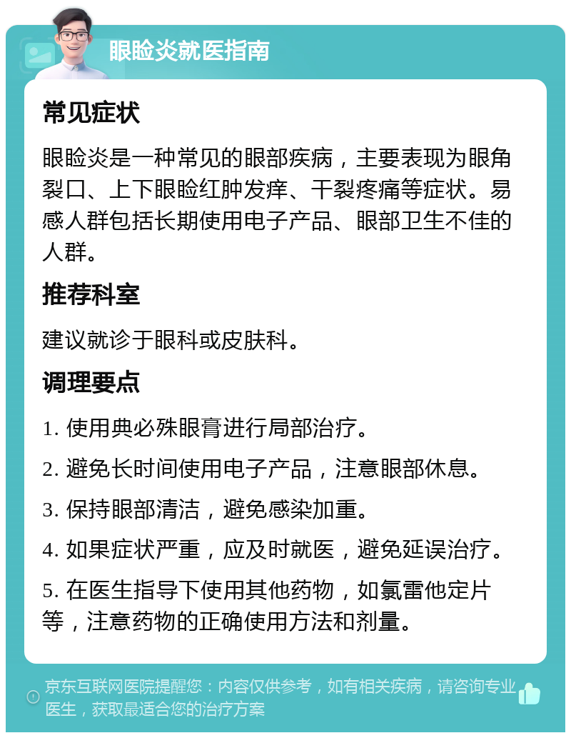 眼睑炎就医指南 常见症状 眼睑炎是一种常见的眼部疾病，主要表现为眼角裂口、上下眼睑红肿发痒、干裂疼痛等症状。易感人群包括长期使用电子产品、眼部卫生不佳的人群。 推荐科室 建议就诊于眼科或皮肤科。 调理要点 1. 使用典必殊眼膏进行局部治疗。 2. 避免长时间使用电子产品，注意眼部休息。 3. 保持眼部清洁，避免感染加重。 4. 如果症状严重，应及时就医，避免延误治疗。 5. 在医生指导下使用其他药物，如氯雷他定片等，注意药物的正确使用方法和剂量。